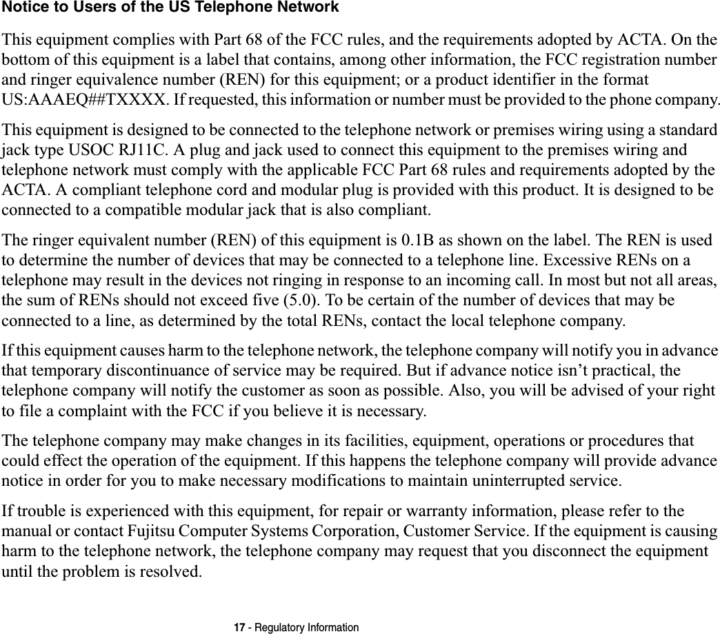 17 - Regulatory InformationNotice to Users of the US Telephone NetworkThis equipment complies with Part 68 of the FCC rules, and the requirements adopted by ACTA. On the bottom of this equipment is a label that contains, among other information, the FCC registration number and ringer equivalence number (REN) for this equipment; or a product identifier in the format US:AAAEQ##TXXXX. If requested, this information or number must be provided to the phone company.This equipment is designed to be connected to the telephone network or premises wiring using a standard jack type USOC RJ11C. A plug and jack used to connect this equipment to the premises wiring and telephone network must comply with the applicable FCC Part 68 rules and requirements adopted by the ACTA. A compliant telephone cord and modular plug is provided with this product. It is designed to be connected to a compatible modular jack that is also compliant.The ringer equivalent number (REN) of this equipment is 0.1B as shown on the label. The REN is used to determine the number of devices that may be connected to a telephone line. Excessive RENs on a telephone may result in the devices not ringing in response to an incoming call. In most but not all areas, the sum of RENs should not exceed five (5.0). To be certain of the number of devices that may be connected to a line, as determined by the total RENs, contact the local telephone company. If this equipment causes harm to the telephone network, the telephone company will notify you in advance that temporary discontinuance of service may be required. But if advance notice isn’t practical, the telephone company will notify the customer as soon as possible. Also, you will be advised of your right to file a complaint with the FCC if you believe it is necessary.The telephone company may make changes in its facilities, equipment, operations or procedures that could effect the operation of the equipment. If this happens the telephone company will provide advance notice in order for you to make necessary modifications to maintain uninterrupted service. If trouble is experienced with this equipment, for repair or warranty information, please refer to the manual or contact Fujitsu Computer Systems Corporation, Customer Service. If the equipment is causing harm to the telephone network, the telephone company may request that you disconnect the equipment until the problem is resolved.
