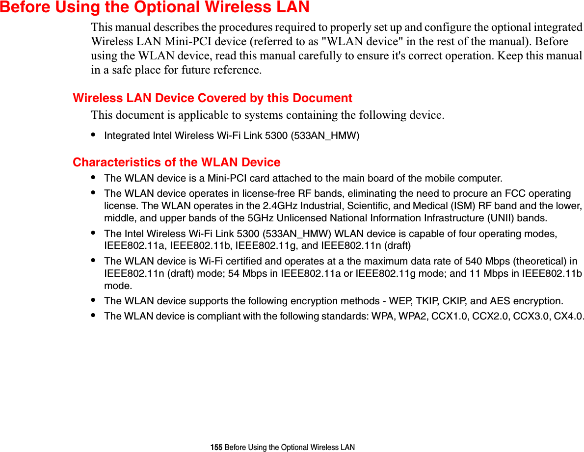 155 Before Using the Optional Wireless LANBefore Using the Optional Wireless LANThis manual describes the procedures required to properly set up and configure the optional integrated Wireless LAN Mini-PCI device (referred to as &quot;WLAN device&quot; in the rest of the manual). Before using the WLAN device, read this manual carefully to ensure it&apos;s correct operation. Keep this manual in a safe place for future reference.Wireless LAN Device Covered by this DocumentThis document is applicable to systems containing the following device. •Integrated Intel Wireless Wi-Fi Link 5300 (533AN_HMW)Characteristics of the WLAN Device•The WLAN device is a Mini-PCI card attached to the main board of the mobile computer. •The WLAN device operates in license-free RF bands, eliminating the need to procure an FCC operating license. The WLAN operates in the 2.4GHz Industrial, Scientific, and Medical (ISM) RF band and the lower, middle, and upper bands of the 5GHz Unlicensed National Information Infrastructure (UNII) bands. •The Intel Wireless Wi-Fi Link 5300 (533AN_HMW) WLAN device is capable of four operating modes, IEEE802.11a, IEEE802.11b, IEEE802.11g, and IEEE802.11n (draft)•The WLAN device is Wi-Fi certified and operates at a the maximum data rate of 540 Mbps (theoretical) in IEEE802.11n (draft) mode; 54 Mbps in IEEE802.11a or IEEE802.11g mode; and 11 Mbps in IEEE802.11b mode.•The WLAN device supports the following encryption methods - WEP, TKIP, CKIP, and AES encryption.•The WLAN device is compliant with the following standards: WPA, WPA2, CCX1.0, CCX2.0, CCX3.0, CX4.0.