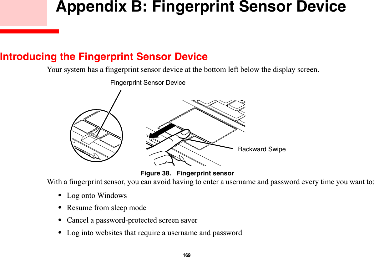 169 Appendix B: Fingerprint Sensor DeviceIntroducing the Fingerprint Sensor DeviceYour system has a fingerprint sensor device at the bottom left below the display screen. Figure 38.   Fingerprint sensorWith a fingerprint sensor, you can avoid having to enter a username and password every time you want to:•Log onto Windows•Resume from sleep mode•Cancel a password-protected screen saver•Log into websites that require a username and passwordFingerprint Sensor DeviceBackward Swipe