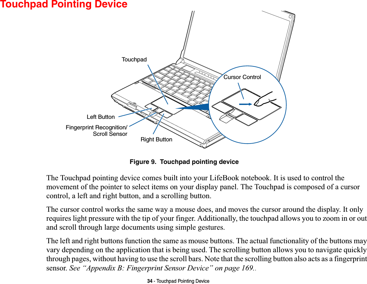 34 - Touchpad Pointing DeviceTouchpad Pointing DeviceFigure 9.  Touchpad pointing deviceThe Touchpad pointing device comes built into your LifeBook notebook. It is used to control the movement of the pointer to select items on your display panel. The Touchpad is composed of a cursor control, a left and right button, and a scrolling button. The cursor control works the same way a mouse does, and moves the cursor around the display. It only requires light pressure with the tip of your finger. Additionally, the touchpad allows you to zoom in or out and scroll through large documents using simple gestures.The left and right buttons function the same as mouse buttons. The actual functionality of the buttons may vary depending on the application that is being used. The scrolling button allows you to navigate quickly through pages, without having to use the scroll bars. Note that the scrolling button also acts as a fingerprint sensor. See “Appendix B: Fingerprint Sensor Device” on page 169..Left ButtonRight ButtonFingerprint Recognition/TouchpadScroll SensorCursor Control