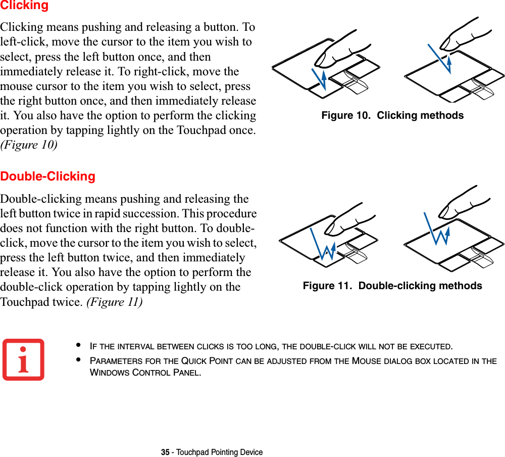 35 - Touchpad Pointing DeviceClickingClicking means pushing and releasing a button. To left-click, move the cursor to the item you wish to select, press the left button once, and then immediately release it. To right-click, move the mouse cursor to the item you wish to select, press the right button once, and then immediately release it. You also have the option to perform the clicking operation by tapping lightly on the Touchpad once. (Figure 10)Figure 10.  Clicking methodsDouble-ClickingDouble-clicking means pushing and releasing the left button twice in rapid succession. This procedure does not function with the right button. To double-click, move the cursor to the item you wish to select, press the left button twice, and then immediately release it. You also have the option to perform the double-click operation by tapping lightly on the Touchpad twice. (Figure 11)Figure 11.  Double-clicking methods•IF THE INTERVAL BETWEEN CLICKS IS TOO LONG,THE DOUBLE-CLICK WILL NOT BE EXECUTED.•PARAMETERS FOR THE QUICK POINT CAN BE ADJUSTED FROM THE MOUSE DIALOG BOX LOCATED IN THEWINDOWS CONTROL PANEL.