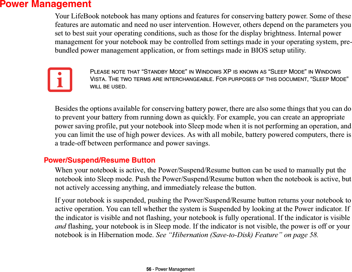 56 - Power ManagementPower ManagementYour LifeBook notebook has many options and features for conserving battery power. Some of these features are automatic and need no user intervention. However, others depend on the parameters you set to best suit your operating conditions, such as those for the display brightness. Internal power management for your notebook may be controlled from settings made in your operating system, pre-bundled power management application, or from settings made in BIOS setup utility.Besides the options available for conserving battery power, there are also some things that you can do to prevent your battery from running down as quickly. For example, you can create an appropriate power saving profile, put your notebook into Sleep mode when it is not performing an operation, and you can limit the use of high power devices. As with all mobile, battery powered computers, there is a trade-off between performance and power savings.Power/Suspend/Resume ButtonWhen your notebook is active, the Power/Suspend/Resume button can be used to manually put the notebook into Sleep mode. Push the Power/Suspend/Resume button when the notebook is active, but not actively accessing anything, and immediately release the button.If your notebook is suspended, pushing the Power/Suspend/Resume button returns your notebook to active operation. You can tell whether the system is Suspended by looking at the Power indicator. If the indicator is visible and not flashing, your notebook is fully operational. If the indicator is visible and flashing, your notebook is in Sleep mode. If the indicator is not visible, the power is off or your notebook is in Hibernation mode. See “Hibernation (Save-to-Disk) Feature” on page 58.PLEASE NOTE THAT “STANDBY MODE”IN WINDOWS XP IS KNOWN AS “SLEEP MODE”IN WINDOWSVISTA. THE TWO TERMS ARE INTERCHANGEABLE. FOR PURPOSES OF THIS DOCUMENT, “SLEEP MODE”WILL BE USED.
