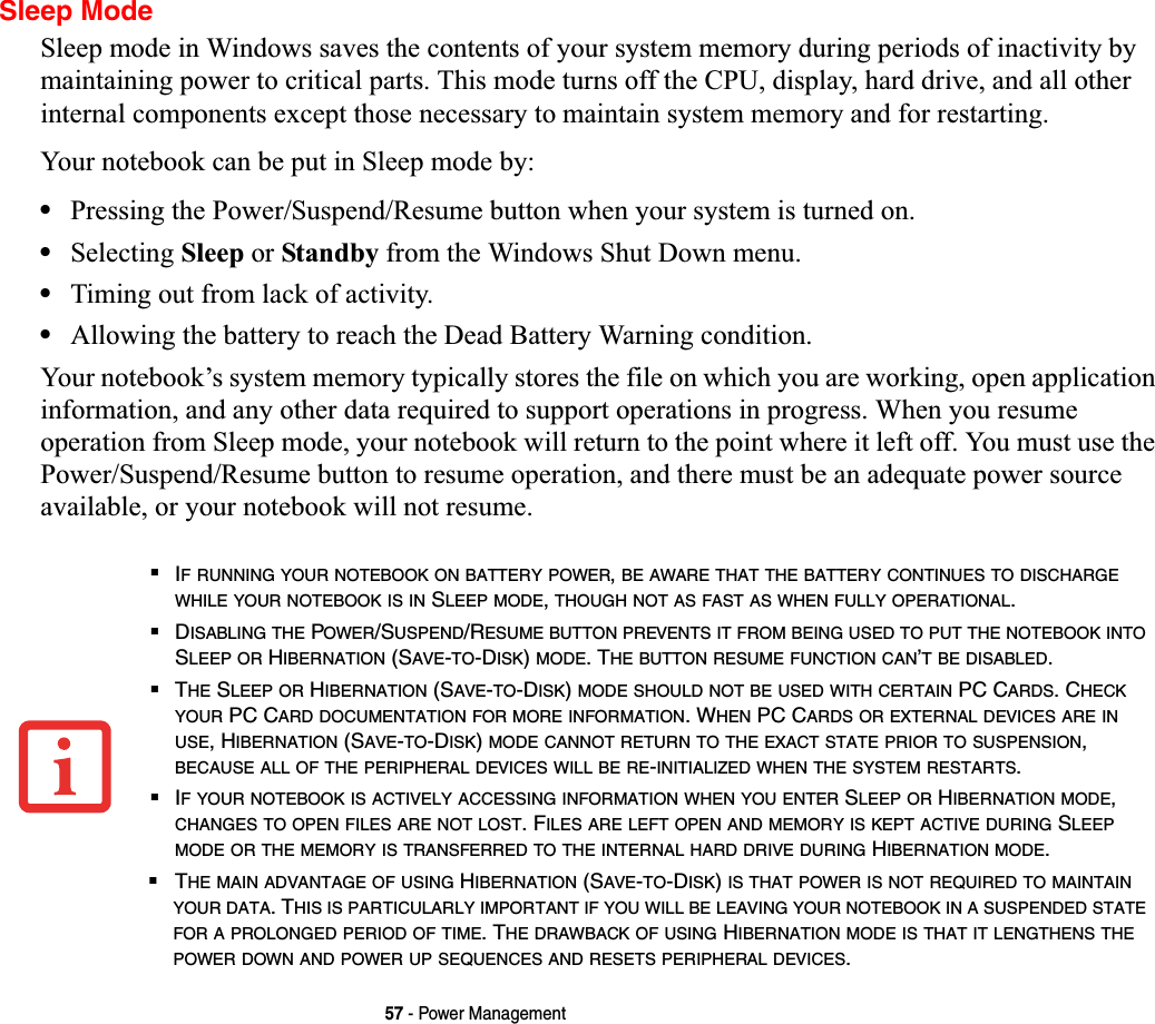 57 - Power ManagementSleep ModeSleep mode in Windows saves the contents of your system memory during periods of inactivity by maintaining power to critical parts. This mode turns off the CPU, display, hard drive, and all other internal components except those necessary to maintain system memory and for restarting. Your notebook can be put in Sleep mode by:•Pressing the Power/Suspend/Resume button when your system is turned on.•Selecting Sleep or Standby from the Windows Shut Down menu.•Timing out from lack of activity.•Allowing the battery to reach the Dead Battery Warning condition.Your notebook’s system memory typically stores the file on which you are working, open application information, and any other data required to support operations in progress. When you resume operation from Sleep mode, your notebook will return to the point where it left off. You must use the Power/Suspend/Resume button to resume operation, and there must be an adequate power source available, or your notebook will not resume.■IF RUNNING YOUR NOTEBOOK ON BATTERY POWER,BE AWARE THAT THE BATTERY CONTINUES TO DISCHARGEWHILE YOUR NOTEBOOK IS IN SLEEP MODE,THOUGH NOT AS FAST AS WHEN FULLY OPERATIONAL.■DISABLING THE POWER/SUSPEND/RESUME BUTTON PREVENTS IT FROM BEING USED TO PUT THE NOTEBOOK INTOSLEEP OR HIBERNATION (SAVE-TO-DISK)MODE. THE BUTTON RESUME FUNCTION CAN’T BE DISABLED.■THE SLEEP OR HIBERNATION (SAVE-TO-DISK)MODE SHOULD NOT BE USED WITH CERTAIN PC CARDS. CHECKYOUR PC CARD DOCUMENTATION FOR MORE INFORMATION. WHEN PC CARDS OR EXTERNAL DEVICES ARE INUSE, HIBERNATION (SAVE-TO-DISK)MODE CANNOT RETURN TO THE EXACT STATE PRIOR TO SUSPENSION,BECAUSE ALL OF THE PERIPHERAL DEVICES WILL BE RE-INITIALIZED WHEN THE SYSTEM RESTARTS.■IF YOUR NOTEBOOK IS ACTIVELY ACCESSING INFORMATION WHEN YOU ENTER SLEEP OR HIBERNATION MODE,CHANGES TO OPEN FILES ARE NOT LOST. FILES ARE LEFT OPEN AND MEMORY IS KEPT ACTIVE DURING SLEEPMODE OR THE MEMORY IS TRANSFERRED TO THE INTERNAL HARD DRIVE DURING HIBERNATION MODE.■THE MAIN ADVANTAGE OF USING HIBERNATION (SAVE-TO-DISK)IS THAT POWER IS NOT REQUIRED TO MAINTAINYOUR DATA. THIS IS PARTICULARLY IMPORTANT IF YOU WILL BE LEAVING YOUR NOTEBOOK IN A SUSPENDED STATEFOR A PROLONGED PERIOD OF TIME. THE DRAWBACK OF USING HIBERNATION MODE IS THAT IT LENGTHENS THEPOWER DOWN AND POWER UP SEQUENCES AND RESETS PERIPHERAL DEVICES.