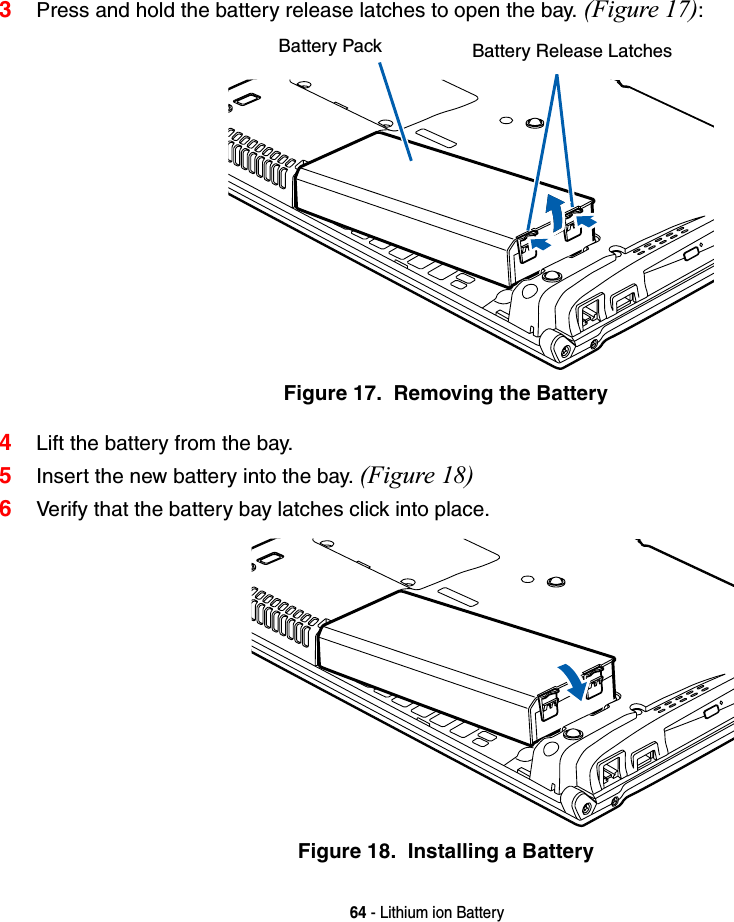 64 - Lithium ion Battery3Press and hold the battery release latches to open the bay. (Figure 17):Figure 17.  Removing the Battery4Lift the battery from the bay.5Insert the new battery into the bay. (Figure 18)6Verify that the battery bay latches click into place.Figure 18.  Installing a BatteryBattery Pack Battery Release Latches