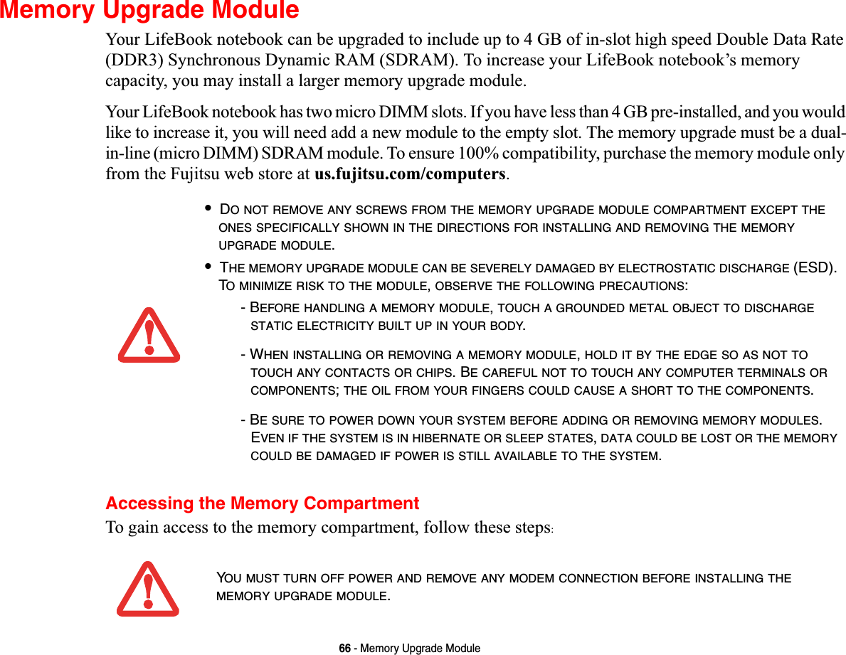 66 - Memory Upgrade ModuleMemory Upgrade ModuleYour LifeBook notebook can be upgraded to include up to 4 GB of in-slot high speed Double Data Rate (DDR3) Synchronous Dynamic RAM (SDRAM). To increase your LifeBook notebook’s memory capacity, you may install a larger memory upgrade module. Your LifeBook notebook has two micro DIMM slots. If you have less than 4 GB pre-installed, and you would like to increase it, you will need add a new module to the empty slot. The memory upgrade must be a dual-in-line (micro DIMM) SDRAM module. To ensure 100% compatibility, purchase the memory module only from the Fujitsu web store at us.fujitsu.com/computers.Accessing the Memory CompartmentTo gain access to the memory compartment, follow these steps:•DO NOT REMOVE ANY SCREWS FROM THE MEMORY UPGRADE MODULE COMPARTMENT EXCEPT THEONES SPECIFICALLY SHOWN IN THE DIRECTIONS FOR INSTALLING AND REMOVING THE MEMORYUPGRADE MODULE.•THE MEMORY UPGRADE MODULE CAN BE SEVERELY DAMAGED BY ELECTROSTATIC DISCHARGE (ESD). TO MINIMIZE RISK TO THE MODULE,OBSERVE THE FOLLOWING PRECAUTIONS:- BEFORE HANDLING A MEMORY MODULE,TOUCH A GROUNDED METAL OBJECT TO DISCHARGESTATIC ELECTRICITY BUILT UP IN YOUR BODY.- WHEN INSTALLING OR REMOVING A MEMORY MODULE,HOLD IT BY THE EDGE SO AS NOT TOTOUCH ANY CONTACTS OR CHIPS. BE CAREFUL NOT TO TOUCH ANY COMPUTER TERMINALS ORCOMPONENTS;THE OIL FROM YOUR FINGERS COULD CAUSE A SHORT TO THE COMPONENTS.- BE SURE TO POWER DOWN YOUR SYSTEM BEFORE ADDING OR REMOVING MEMORY MODULES.EVEN IF THE SYSTEM IS IN HIBERNATE OR SLEEP STATES,DATA COULD BE LOST OR THE MEMORYCOULD BE DAMAGED IF POWER IS STILL AVAILABLE TO THE SYSTEM.YOU MUST TURN OFF POWER AND REMOVE ANY MODEM CONNECTION BEFORE INSTALLING THEMEMORY UPGRADE MODULE.