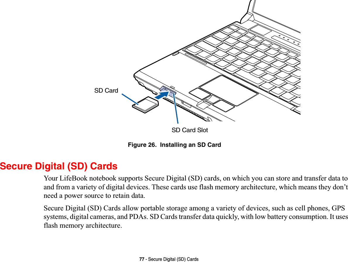 77 - Secure Digital (SD) CardsFigure 26.  Installing an SD CardSecure Digital (SD) CardsYour LifeBook notebook supports Secure Digital (SD) cards, on which you can store and transfer data to and from a variety of digital devices. These cards use flash memory architecture, which means they don’t need a power source to retain data. Secure Digital (SD) Cards allow portable storage among a variety of devices, such as cell phones, GPS systems, digital cameras, and PDAs. SD Cards transfer data quickly, with low battery consumption. It uses flash memory architecture.SD Card SlotSD Card
