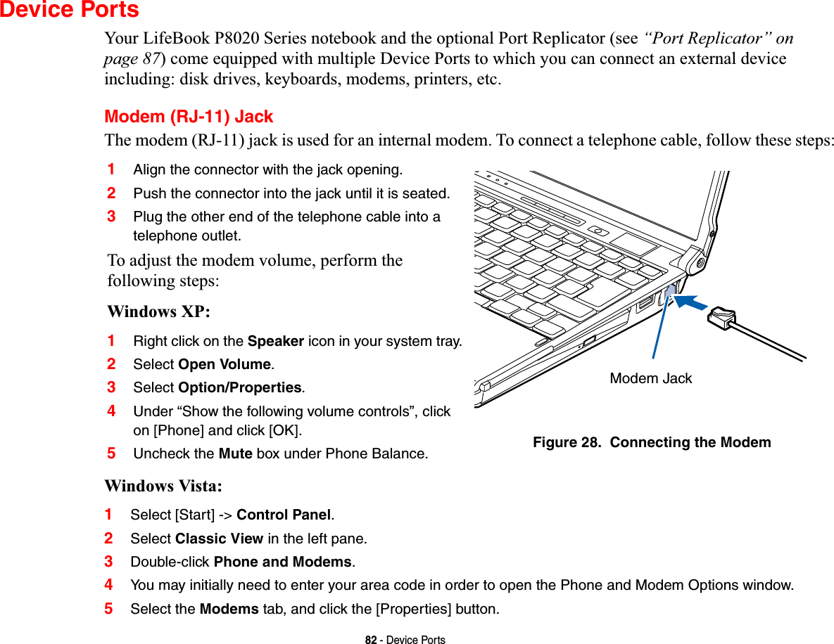 82 - Device PortsDevice PortsYour LifeBook P8020 Series notebook and the optional Port Replicator (see “Port Replicator” on page 87) come equipped with multiple Device Ports to which you can connect an external device including: disk drives, keyboards, modems, printers, etc. Modem (RJ-11) JackThe modem (RJ-11) jack is used for an internal modem. To connect a telephone cable, follow these steps: Windows Vista:1Select [Start] -&gt; Control Panel.2Select Classic View in the left pane.3Double-click Phone and Modems.4You may initially need to enter your area code in order to open the Phone and Modem Options window.5Select the Modems tab, and click the [Properties] button.1Align the connector with the jack opening.2Push the connector into the jack until it is seated.3Plug the other end of the telephone cable into a telephone outlet.To adjust the modem volume, perform the following steps:Windows XP:1Right click on the Speaker icon in your system tray.2Select Open Volume.3Select Option/Properties.4Under “Show the following volume controls”, click on [Phone] and click [OK].5Uncheck the Mute box under Phone Balance. Figure 28.  Connecting the ModemModem Jack