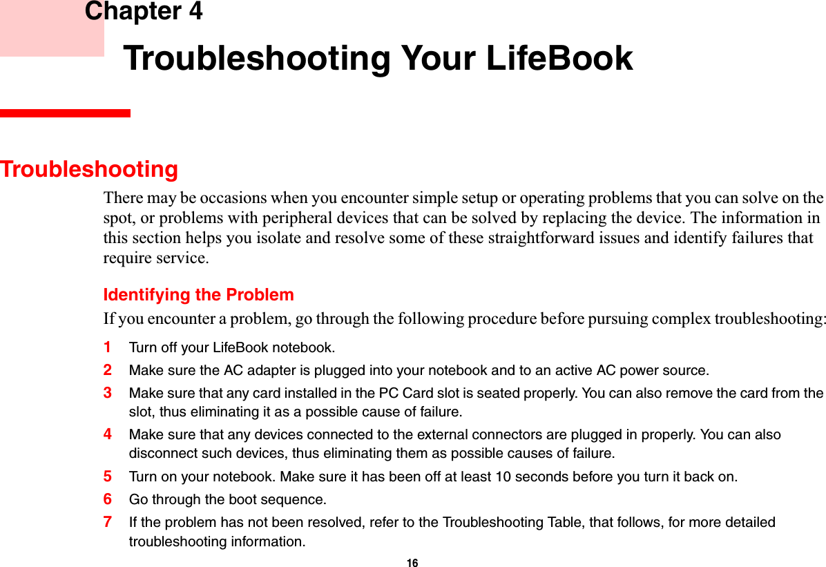 16 Chapter 4 Troubleshooting Your LifeBookTroubleshootingThere may be occasions when you encounter simple setup or operating problems that you can solve on the spot, or problems with peripheral devices that can be solved by replacing the device. The information in this section helps you isolate and resolve some of these straightforward issues and identify failures that require service.Identifying the ProblemIf you encounter a problem, go through the following procedure before pursuing complex troubleshooting:1Turn off your LifeBook notebook.2Make sure the AC adapter is plugged into your notebook and to an active AC power source.3Make sure that any card installed in the PC Card slot is seated properly. You can also remove the card from the slot, thus eliminating it as a possible cause of failure.4Make sure that any devices connected to the external connectors are plugged in properly. You can also disconnect such devices, thus eliminating them as possible causes of failure.5Turn on your notebook. Make sure it has been off at least 10 seconds before you turn it back on.6Go through the boot sequence.7If the problem has not been resolved, refer to the Troubleshooting Table, that follows, for more detailed troubleshooting information.