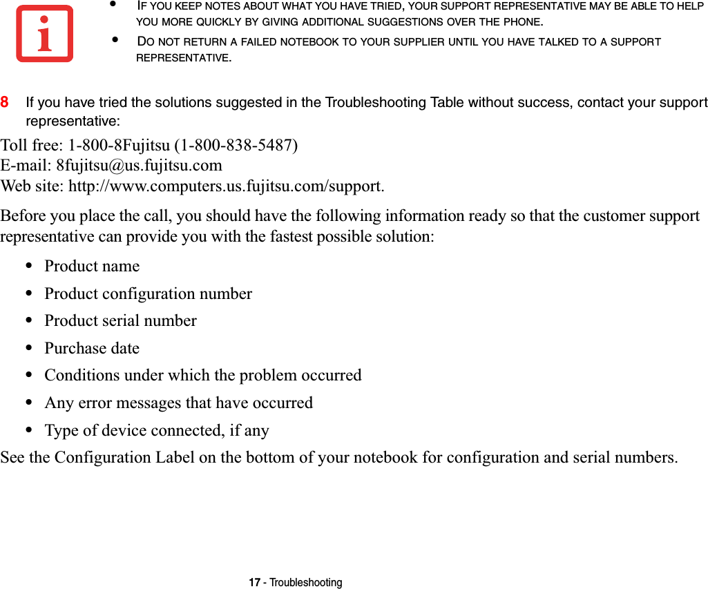 17 - Troubleshooting8If you have tried the solutions suggested in the Troubleshooting Table without success, contact your support representative: Toll free: 1-800-8Fujitsu (1-800-838-5487) E-mail: 8fujitsu@us.fujitsu.com Web site: http://www.computers.us.fujitsu.com/support.Before you place the call, you should have the following information ready so that the customer support representative can provide you with the fastest possible solution:•Product name•Product configuration number•Product serial number•Purchase date•Conditions under which the problem occurred•Any error messages that have occurred•Type of device connected, if anySee the Configuration Label on the bottom of your notebook for configuration and serial numbers. •IF YOU KEEP NOTES ABOUT WHAT YOU HAVE TRIED,YOUR SUPPORT REPRESENTATIVE MAY BE ABLE TO HELPYOU MORE QUICKLY BY GIVING ADDITIONAL SUGGESTIONS OVER THE PHONE.•DO NOT RETURN A FAILED NOTEBOOK TO YOUR SUPPLIER UNTIL YOU HAVE TALKED TO A SUPPORTREPRESENTATIVE.