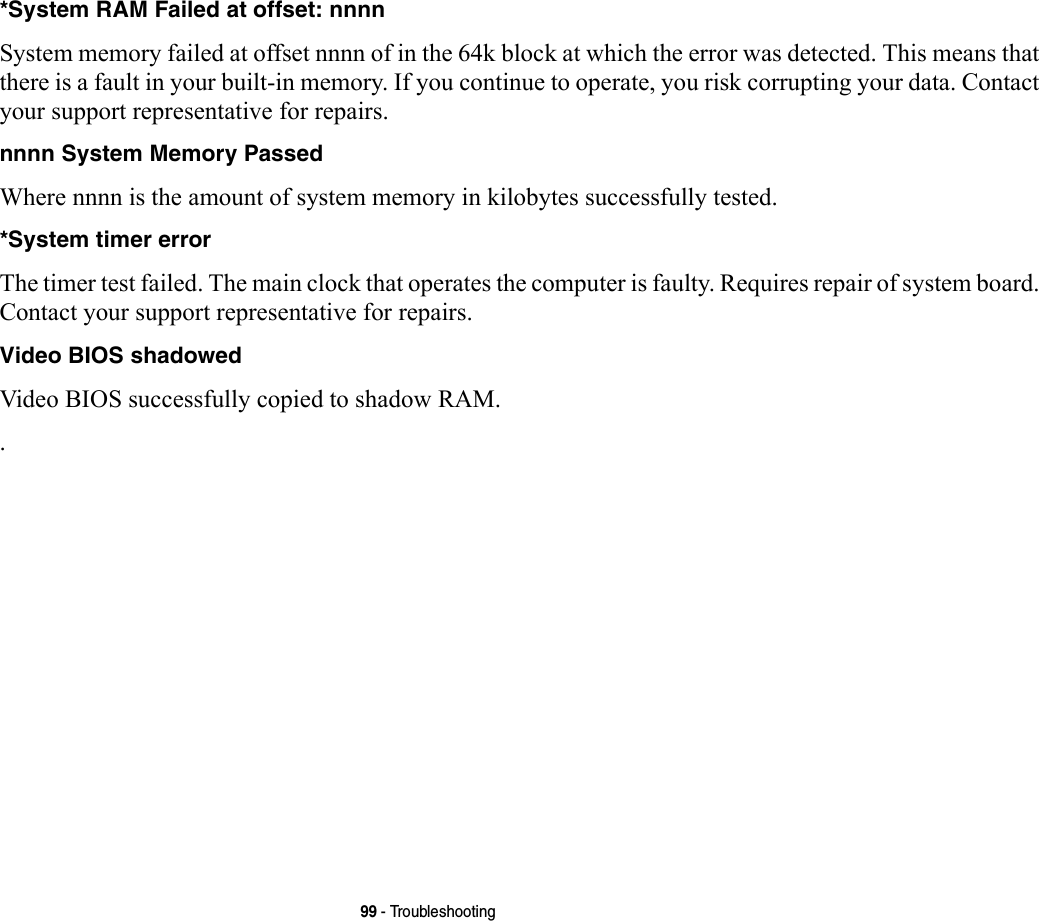 99 - Troubleshooting*System RAM Failed at offset: nnnn  System memory failed at offset nnnn of in the 64k block at which the error was detected. This means that there is a fault in your built-in memory. If you continue to operate, you risk corrupting your data. Contact your support representative for repairs.nnnn System Memory Passed Where nnnn is the amount of system memory in kilobytes successfully tested.*System timer error  The timer test failed. The main clock that operates the computer is faulty. Requires repair of system board. Contact your support representative for repairs.Video BIOS shadowed  Video BIOS successfully copied to shadow RAM..