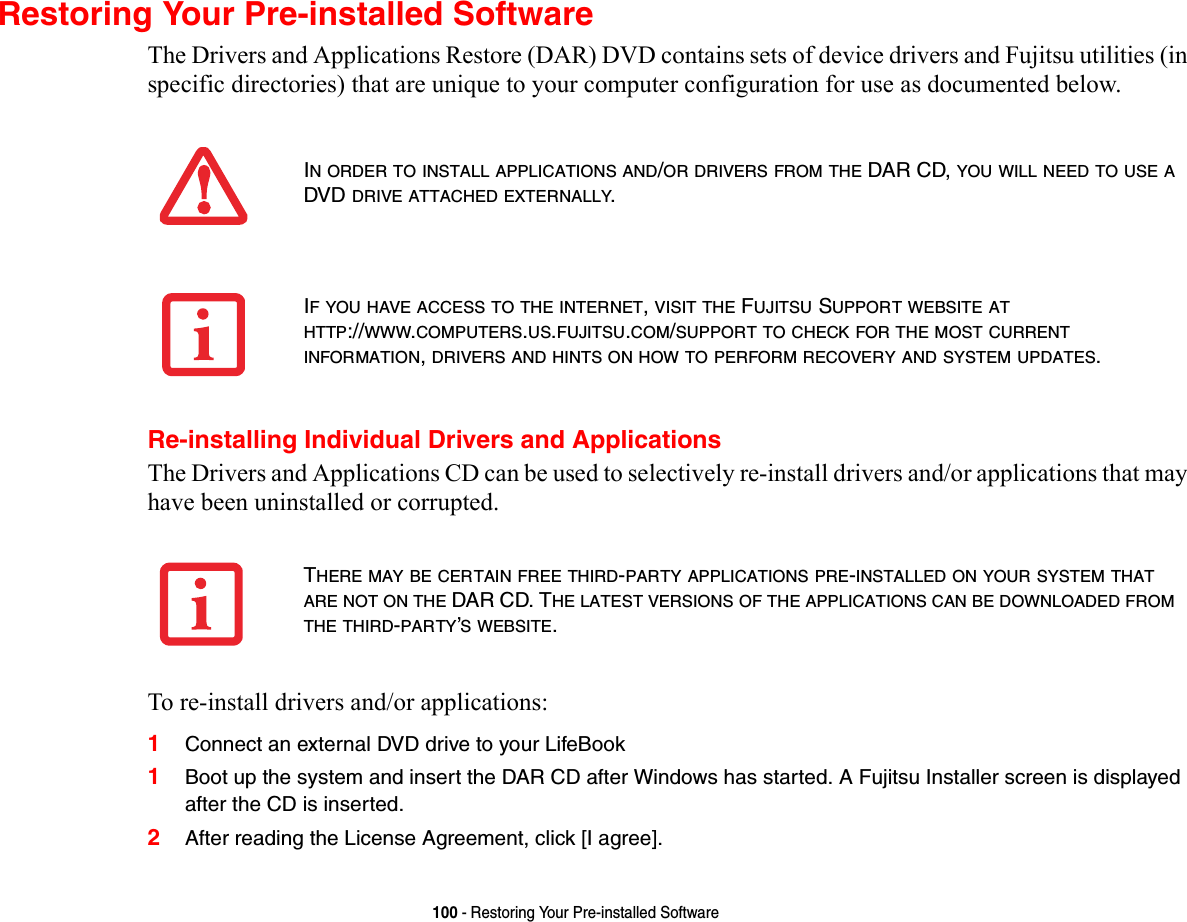 100 - Restoring Your Pre-installed SoftwareRestoring Your Pre-installed SoftwareThe Drivers and Applications Restore (DAR) DVD contains sets of device drivers and Fujitsu utilities (in specific directories) that are unique to your computer configuration for use as documented below.Re-installing Individual Drivers and ApplicationsThe Drivers and Applications CD can be used to selectively re-install drivers and/or applications that may have been uninstalled or corrupted. To re-install drivers and/or applications:1Connect an external DVD drive to your LifeBook1Boot up the system and insert the DAR CD after Windows has started. A Fujitsu Installer screen is displayed after the CD is inserted.2After reading the License Agreement, click [I agree].IN ORDER TO INSTALL APPLICATIONS AND/OR DRIVERS FROM THE DAR CD, YOU WILL NEED TO USE A DVD DRIVE ATTACHED EXTERNALLY.IF YOU HAVE ACCESS TO THE INTERNET, VISIT THE FUJITSU SUPPORT WEBSITE AT HTTP://WWW.COMPUTERS.US.FUJITSU.COM/SUPPORT TO CHECK FOR THE MOST CURRENT INFORMATION, DRIVERS AND HINTS ON HOW TO PERFORM RECOVERY AND SYSTEM UPDATES.THERE MAY BE CERTAIN FREE THIRD-PARTY APPLICATIONS PRE-INSTALLED ON YOUR SYSTEM THAT ARE NOT ON THE DAR CD. THE LATEST VERSIONS OF THE APPLICATIONS CAN BE DOWNLOADED FROM THE THIRD-PARTY’S WEBSITE.