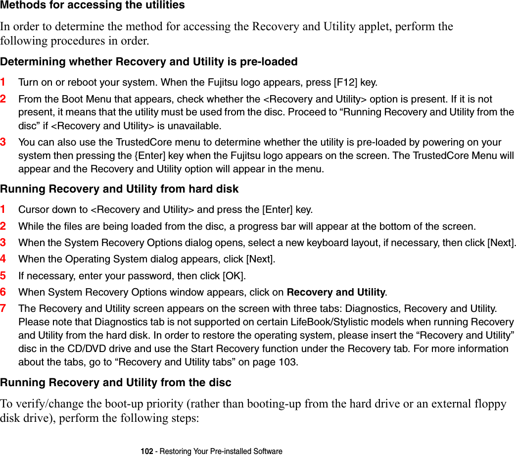 102 - Restoring Your Pre-installed SoftwareMethods for accessing the utilities In order to determine the method for accessing the Recovery and Utility applet, perform the  following procedures in order.Determining whether Recovery and Utility is pre-loaded 1Turn on or reboot your system. When the Fujitsu logo appears, press [F12] key. 2From the Boot Menu that appears, check whether the &lt;Recovery and Utility&gt; option is present. If it is not present, it means that the utility must be used from the disc. Proceed to “Running Recovery and Utility from the disc” if &lt;Recovery and Utility&gt; is unavailable.3You can also use the TrustedCore menu to determine whether the utility is pre-loaded by powering on your system then pressing the {Enter] key when the Fujitsu logo appears on the screen. The TrustedCore Menu will appear and the Recovery and Utility option will appear in the menu.Running Recovery and Utility from hard disk 1Cursor down to &lt;Recovery and Utility&gt; and press the [Enter] key.2While the files are being loaded from the disc, a progress bar will appear at the bottom of the screen.3When the System Recovery Options dialog opens, select a new keyboard layout, if necessary, then click [Next].4When the Operating System dialog appears, click [Next]. 5If necessary, enter your password, then click [OK].6When System Recovery Options window appears, click on Recovery and Utility.7The Recovery and Utility screen appears on the screen with three tabs: Diagnostics, Recovery and Utility. Please note that Diagnostics tab is not supported on certain LifeBook/Stylistic models when running Recovery and Utility from the hard disk. In order to restore the operating system, please insert the “Recovery and Utility” disc in the CD/DVD drive and use the Start Recovery function under the Recovery tab. For more information about the tabs, go to “Recovery and Utility tabs” on page 103.Running Recovery and Utility from the disc To verify/change the boot-up priority (rather than booting-up from the hard drive or an external floppy disk drive), perform the following steps: