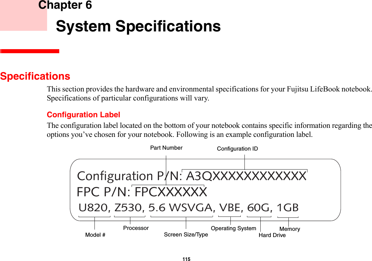 115     Chapter 6    System SpecificationsSpecificationsThis section provides the hardware and environmental specifications for your Fujitsu LifeBook notebook. Specifications of particular configurations will vary.Configuration LabelThe configuration label located on the bottom of your notebook contains specific information regarding the options you’ve chosen for your notebook. Following is an example configuration label.U820, Z530, 5.6 WSVGA, VBE, 60G, 1GBConfiguration P/N: A3QXXXXXXXXXXXXFPC P/N: FPCXXXXXXHard Drive Part NumberProcessorModel #MemoryOperating System Screen Size/TypeConfiguration ID