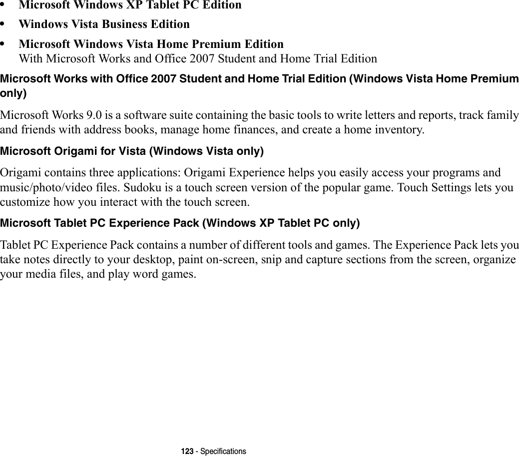 123 - Specifications•Microsoft Windows XP Tablet PC Edition•Windows Vista Business Edition•Microsoft Windows Vista Home Premium Edition With Microsoft Works and Office 2007 Student and Home Trial EditionMicrosoft Works with Office 2007 Student and Home Trial Edition (Windows Vista Home Premium only) Microsoft Works 9.0 is a software suite containing the basic tools to write letters and reports, track family and friends with address books, manage home finances, and create a home inventory.Microsoft Origami for Vista (Windows Vista only) Origami contains three applications: Origami Experience helps you easily access your programs and music/photo/video files. Sudoku is a touch screen version of the popular game. Touch Settings lets you customize how you interact with the touch screen.Microsoft Tablet PC Experience Pack (Windows XP Tablet PC only) Tablet PC Experience Pack contains a number of different tools and games. The Experience Pack lets you take notes directly to your desktop, paint on-screen, snip and capture sections from the screen, organize your media files, and play word games.