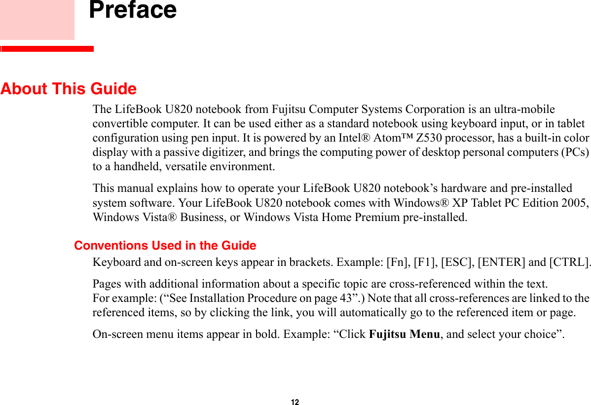 12     PrefaceAbout This GuideThe LifeBook U820 notebook from Fujitsu Computer Systems Corporation is an ultra-mobile convertible computer. It can be used either as a standard notebook using keyboard input, or in tablet configuration using pen input. It is powered by an Intel® Atom™ Z530 processor, has a built-in color display with a passive digitizer, and brings the computing power of desktop personal computers (PCs) to a handheld, versatile environment.This manual explains how to operate your LifeBook U820 notebook’s hardware and pre-installed system software. Your LifeBook U820 notebook comes with Windows® XP Tablet PC Edition 2005, Windows Vista® Business, or Windows Vista Home Premium pre-installed.Conventions Used in the GuideKeyboard and on-screen keys appear in brackets. Example: [Fn], [F1], [ESC], [ENTER] and [CTRL].Pages with additional information about a specific topic are cross-referenced within the text. For example: (“See Installation Procedure on page 43”.) Note that all cross-references are linked to the referenced items, so by clicking the link, you will automatically go to the referenced item or page.On-screen menu items appear in bold. Example: “Click Fujitsu Menu, and select your choice”.