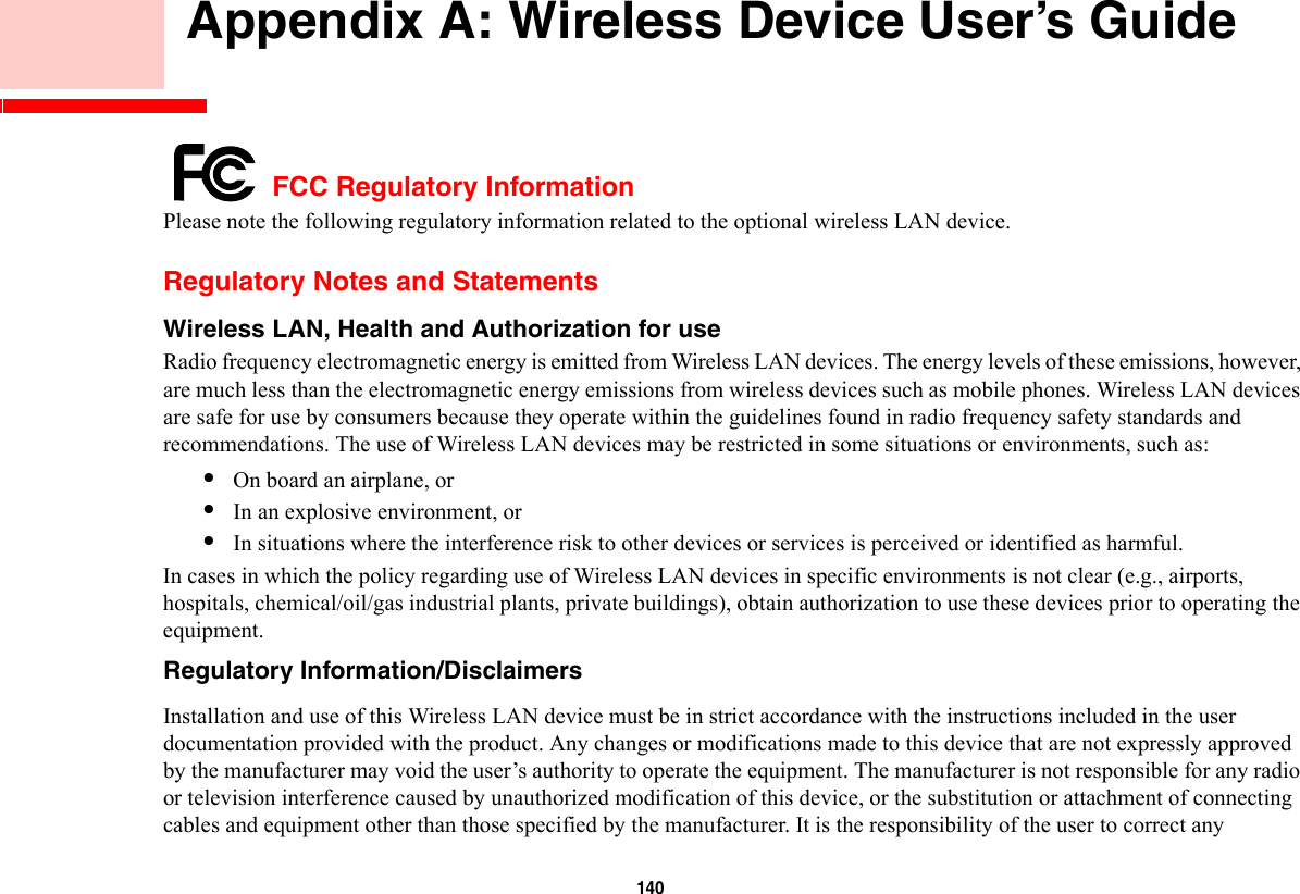 140        Appendix A: Wireless Device User’s Guide FCC Regulatory InformationPlease note the following regulatory information related to the optional wireless LAN device.Regulatory Notes and StatementsWireless LAN, Health and Authorization for use  Radio frequency electromagnetic energy is emitted from Wireless LAN devices. The energy levels of these emissions, however, are much less than the electromagnetic energy emissions from wireless devices such as mobile phones. Wireless LAN devices are safe for use by consumers because they operate within the guidelines found in radio frequency safety standards and recommendations. The use of Wireless LAN devices may be restricted in some situations or environments, such as:•On board an airplane, or•In an explosive environment, or•In situations where the interference risk to other devices or services is perceived or identified as harmful.In cases in which the policy regarding use of Wireless LAN devices in specific environments is not clear (e.g., airports, hospitals, chemical/oil/gas industrial plants, private buildings), obtain authorization to use these devices prior to operating the equipment.Regulatory Information/Disclaimers Installation and use of this Wireless LAN device must be in strict accordance with the instructions included in the user documentation provided with the product. Any changes or modifications made to this device that are not expressly approved by the manufacturer may void the user’s authority to operate the equipment. The manufacturer is not responsible for any radio or television interference caused by unauthorized modification of this device, or the substitution or attachment of connecting cables and equipment other than those specified by the manufacturer. It is the responsibility of the user to correct any 