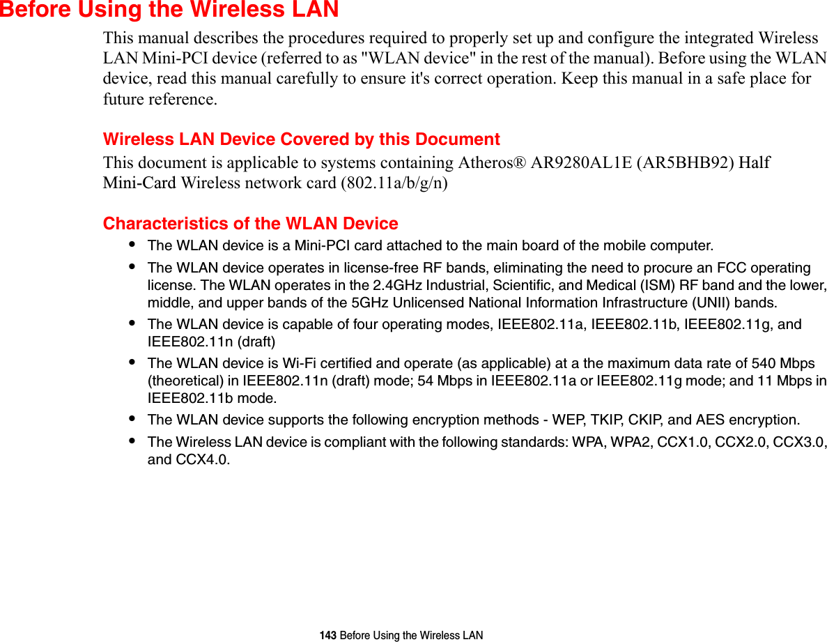 143 Before Using the Wireless LANBefore Using the Wireless LANThis manual describes the procedures required to properly set up and configure the integrated Wireless LAN Mini-PCI device (referred to as &quot;WLAN device&quot; in the rest of the manual). Before using the WLAN device, read this manual carefully to ensure it&apos;s correct operation. Keep this manual in a safe place for future reference.Wireless LAN Device Covered by this DocumentThis document is applicable to systems containing Atheros® AR9280AL1E (AR5BHB92) Half  Mini-Card Wireless network card (802.11a/b/g/n) Characteristics of the WLAN Device•The WLAN device is a Mini-PCI card attached to the main board of the mobile computer. •The WLAN device operates in license-free RF bands, eliminating the need to procure an FCC operating license. The WLAN operates in the 2.4GHz Industrial, Scientific, and Medical (ISM) RF band and the lower, middle, and upper bands of the 5GHz Unlicensed National Information Infrastructure (UNII) bands. •The WLAN device is capable of four operating modes, IEEE802.11a, IEEE802.11b, IEEE802.11g, and IEEE802.11n (draft)•The WLAN device is Wi-Fi certified and operate (as applicable) at a the maximum data rate of 540 Mbps (theoretical) in IEEE802.11n (draft) mode; 54 Mbps in IEEE802.11a or IEEE802.11g mode; and 11 Mbps in IEEE802.11b mode.•The WLAN device supports the following encryption methods - WEP, TKIP, CKIP, and AES encryption.•The Wireless LAN device is compliant with the following standards: WPA, WPA2, CCX1.0, CCX2.0, CCX3.0, and CCX4.0.