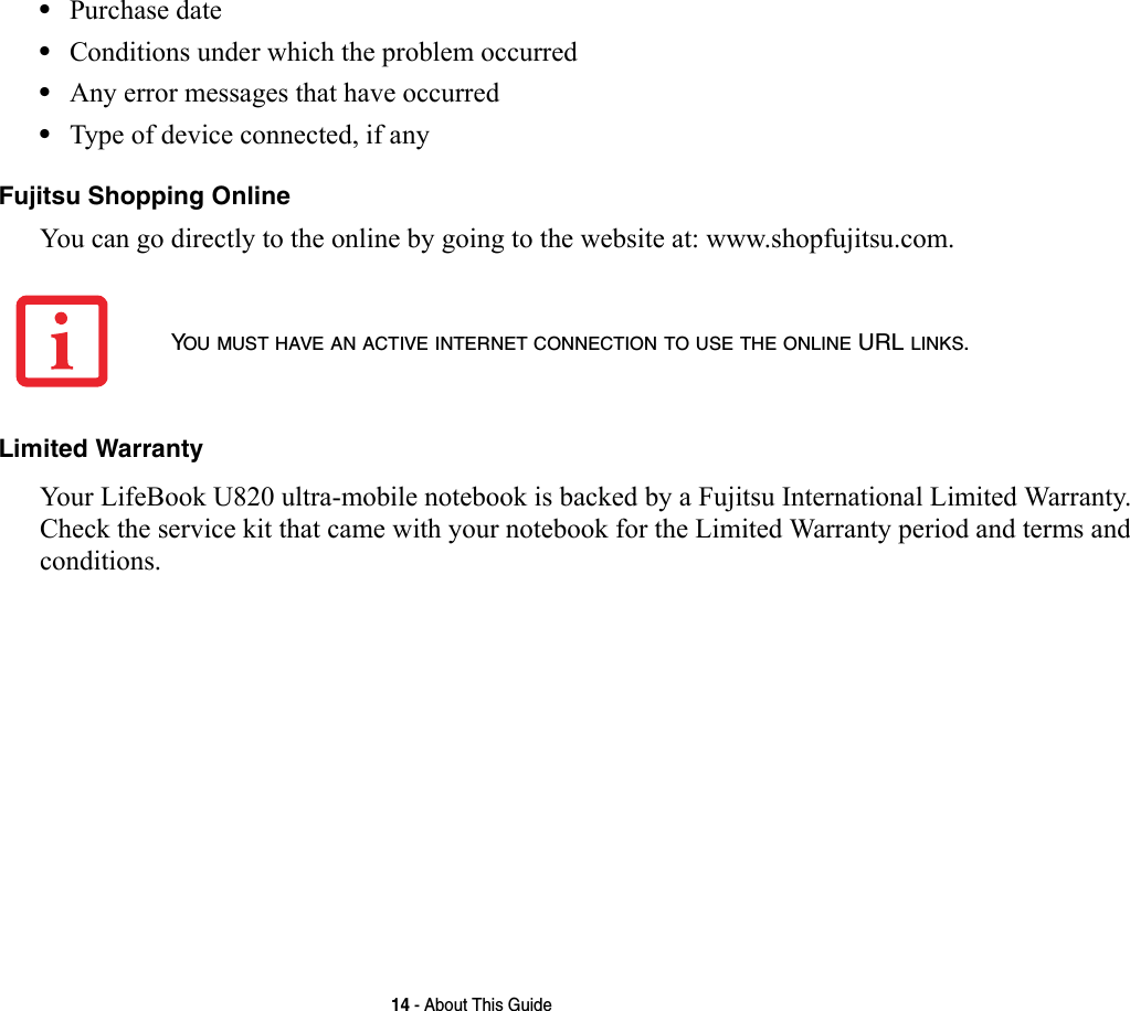 14 - About This Guide•Purchase date•Conditions under which the problem occurred•Any error messages that have occurred•Type of device connected, if anyFujitsu Shopping Online You can go directly to the online by going to the website at: www.shopfujitsu.com.Limited Warranty Your LifeBook U820 ultra-mobile notebook is backed by a Fujitsu International Limited Warranty. Check the service kit that came with your notebook for the Limited Warranty period and terms and conditions.YOU MUST HAVE AN ACTIVE INTERNET CONNECTION TO USE THE ONLINE URL LINKS.