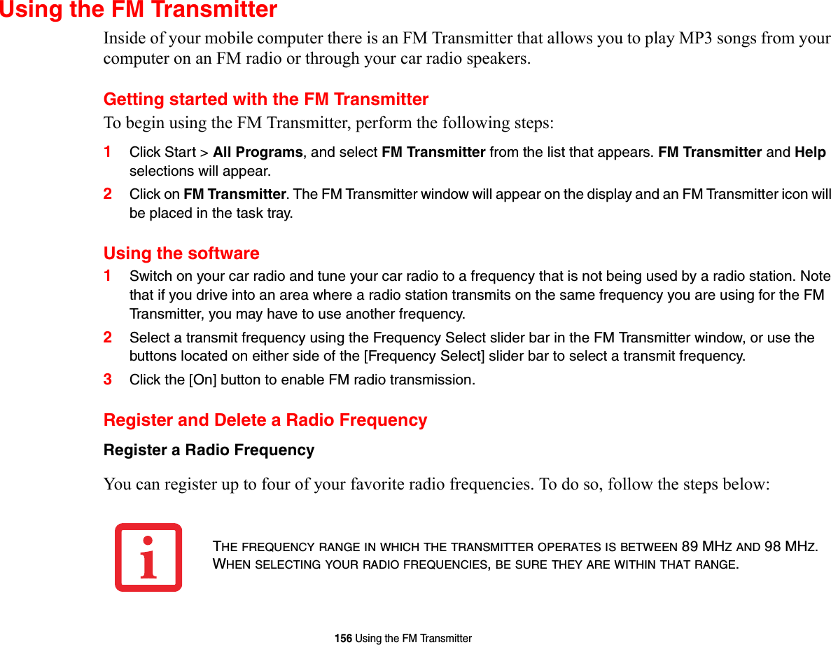 156 Using the FM TransmitterUsing the FM TransmitterInside of your mobile computer there is an FM Transmitter that allows you to play MP3 songs from your computer on an FM radio or through your car radio speakers.Getting started with the FM TransmitterTo begin using the FM Transmitter, perform the following steps:1Click Start &gt; All Programs, and select FM Transmitter from the list that appears. FM Transmitter and Help selections will appear. 2Click on FM Transmitter. The FM Transmitter window will appear on the display and an FM Transmitter icon will be placed in the task tray.Using the software1Switch on your car radio and tune your car radio to a frequency that is not being used by a radio station. Note that if you drive into an area where a radio station transmits on the same frequency you are using for the FM Transmitter, you may have to use another frequency.2Select a transmit frequency using the Frequency Select slider bar in the FM Transmitter window, or use the buttons located on either side of the [Frequency Select] slider bar to select a transmit frequency. 3Click the [On] button to enable FM radio transmission.Register and Delete a Radio FrequencyRegister a Radio Frequency You can register up to four of your favorite radio frequencies. To do so, follow the steps below:THE FREQUENCY RANGE IN WHICH THE TRANSMITTER OPERATES IS BETWEEN 89 MHZ AND 98 MHZ. WHEN SELECTING YOUR RADIO FREQUENCIES, BE SURE THEY ARE WITHIN THAT RANGE.