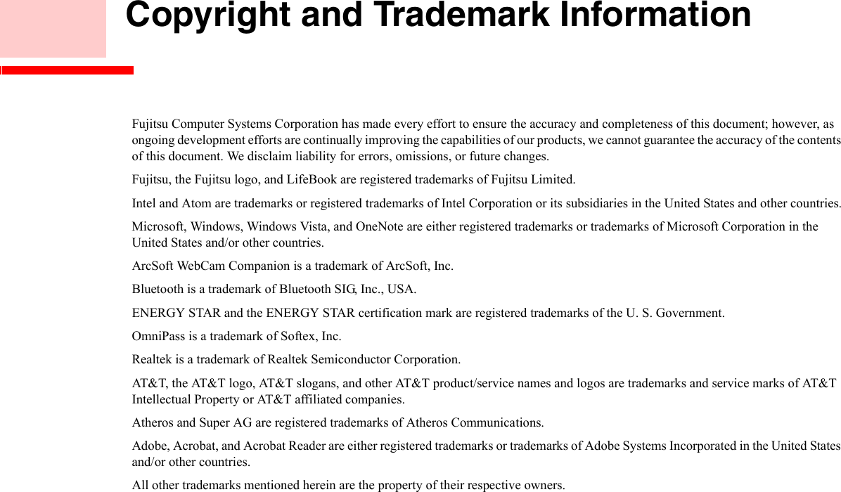     Copyright and Trademark InformationFujitsu Computer Systems Corporation has made every effort to ensure the accuracy and completeness of this document; however, as ongoing development efforts are continually improving the capabilities of our products, we cannot guarantee the accuracy of the contents of this document. We disclaim liability for errors, omissions, or future changes.Fujitsu, the Fujitsu logo, and LifeBook are registered trademarks of Fujitsu Limited.Intel and Atom are trademarks or registered trademarks of Intel Corporation or its subsidiaries in the United States and other countries.Microsoft, Windows, Windows Vista, and OneNote are either registered trademarks or trademarks of Microsoft Corporation in the  United States and/or other countries.ArcSoft WebCam Companion is a trademark of ArcSoft, Inc.Bluetooth is a trademark of Bluetooth SIG, Inc., USA.ENERGY STAR and the ENERGY STAR certification mark are registered trademarks of the U. S. Government.OmniPass is a trademark of Softex, Inc.Realtek is a trademark of Realtek Semiconductor Corporation.AT&amp;T, the AT&amp;T logo, AT&amp;T slogans, and other AT&amp;T product/service names and logos are trademarks and service marks of AT&amp;T Intellectual Property or AT&amp;T affiliated companies.Atheros and Super AG are registered trademarks of Atheros Communications. Adobe, Acrobat, and Acrobat Reader are either registered trademarks or trademarks of Adobe Systems Incorporated in the United States and/or other countries.All other trademarks mentioned herein are the property of their respective owners.