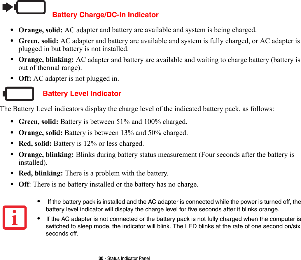30 - Status Indicator PanelBattery Charge/DC-In Indicator•Orange, solid: AC adapter and battery are available and system is being charged.•Green, solid: AC adapter and battery are available and system is fully charged, or AC adapter is plugged in but battery is not installed.•Orange, blinking: AC adapter and battery are available and waiting to charge battery (battery is out of thermal range).•Off: AC adapter is not plugged in. Battery Level IndicatorThe Battery Level indicators display the charge level of the indicated battery pack, as follows:•Green, solid: Battery is between 51% and 100% charged.•Orange, solid: Battery is between 13% and 50% charged.•Red, solid: Battery is 12% or less charged.•Orange, blinking: Blinks during battery status measurement (Four seconds after the battery is installed).•Red, blinking: There is a problem with the battery.•Off: There is no battery installed or the battery has no charge.• If the battery pack is installed and the AC adapter is connected while the power is turned off, the battery level indicator will display the charge level for five seconds after it blinks orange.•If the AC adapter is not connected or the battery pack is not fully charged when the computer is switched to sleep mode, the indicator will blink. The LED blinks at the rate of one second on/six seconds off. 