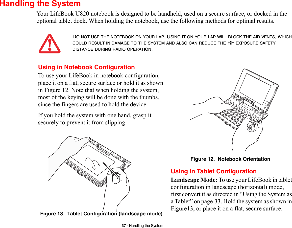 37 - Handling the SystemHandling the SystemYour LifeBook U820 notebook is designed to be handheld, used on a secure surface, or docked in the optional tablet dock. When holding the notebook, use the following methods for optimal results.DO NOT USE THE NOTEBOOK ON YOUR LAP. USING IT ON YOUR LAP WILL BLOCK THE AIR VENTS, WHICH COULD RESULT IN DAMAGE TO THE SYSTEM AND ALSO CAN REDUCE THE RF EXPOSURE SAFETY DISTANCE DURING RADIO OPERATION.Using in Notebook ConfigurationTo use your LifeBook in notebook configuration, place it on a flat, secure surface or hold it as shown in Figure 12. Note that when holding the system, most of the keying will be done with the thumbs, since the fingers are used to hold the device.If you hold the system with one hand, grasp it securely to prevent it from slipping.Figure 12.  Notebook OrientationFigure 13.  Tablet Configuration (landscape mode)Using in Tablet ConfigurationLandscape Mode: To use your LifeBook in tablet configuration in landscape (horizontal) mode, first convert it as directed in “Using the System as a Tablet” on page 33. Hold the system as shown in Figure13, or place it on a flat, secure surface.