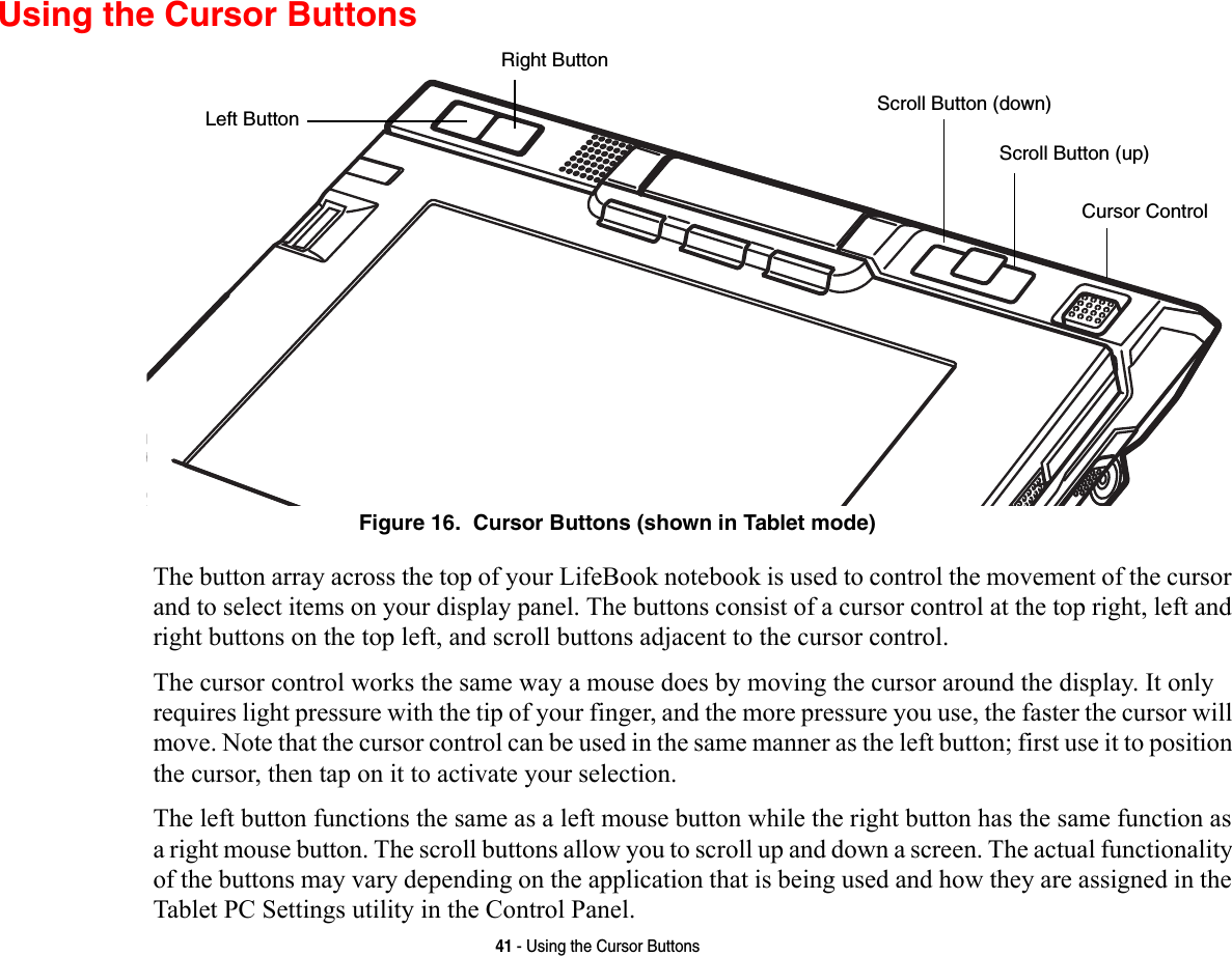 41 - Using the Cursor ButtonsUsing the Cursor ButtonsFigure 16.  Cursor Buttons (shown in Tablet mode)The button array across the top of your LifeBook notebook is used to control the movement of the cursor and to select items on your display panel. The buttons consist of a cursor control at the top right, left and right buttons on the top left, and scroll buttons adjacent to the cursor control. The cursor control works the same way a mouse does by moving the cursor around the display. It only requires light pressure with the tip of your finger, and the more pressure you use, the faster the cursor will move. Note that the cursor control can be used in the same manner as the left button; first use it to position the cursor, then tap on it to activate your selection.The left button functions the same as a left mouse button while the right button has the same function as a right mouse button. The scroll buttons allow you to scroll up and down a screen. The actual functionality of the buttons may vary depending on the application that is being used and how they are assigned in the Tablet PC Settings utility in the Control Panel.Left ButtonRight ButtonScroll Button (down)Cursor ControlScroll Button (up)