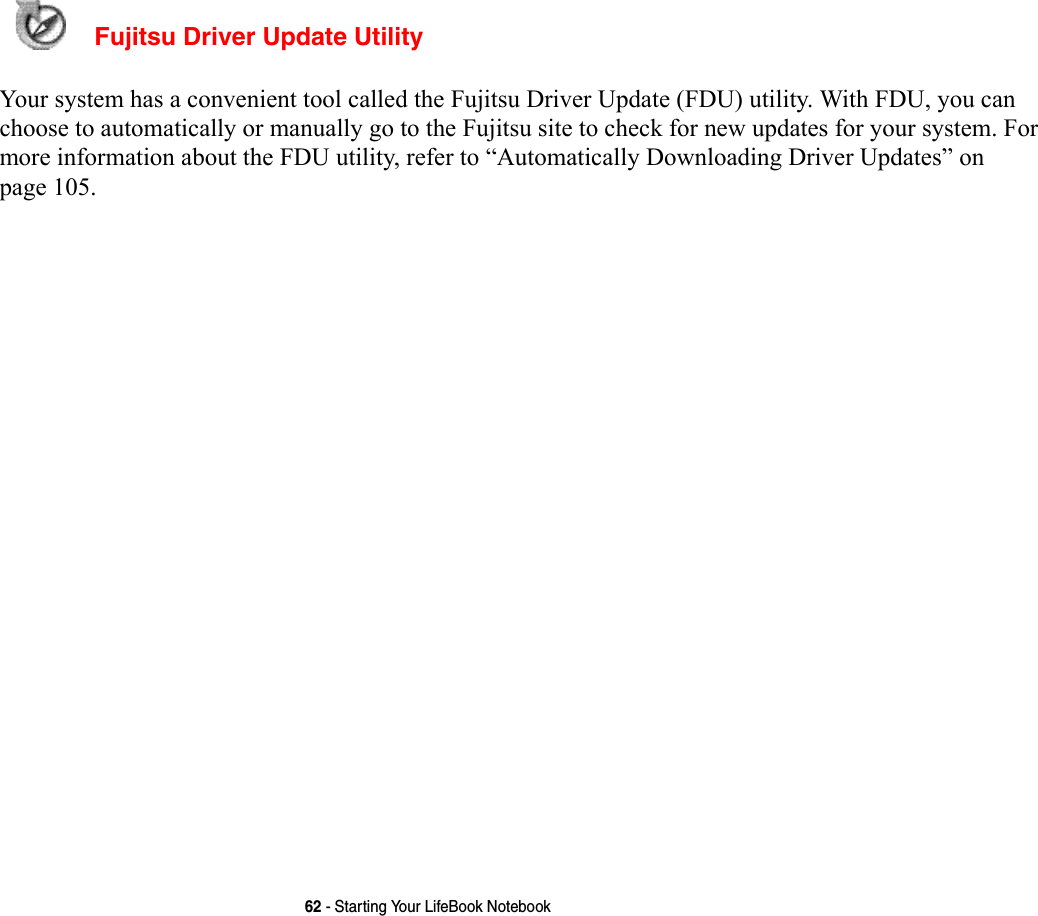62 - Starting Your LifeBook Notebook  Fujitsu Driver Update Utility Your system has a convenient tool called the Fujitsu Driver Update (FDU) utility. With FDU, you can choose to automatically or manually go to the Fujitsu site to check for new updates for your system. For more information about the FDU utility, refer to “Automatically Downloading Driver Updates” on page 105.
