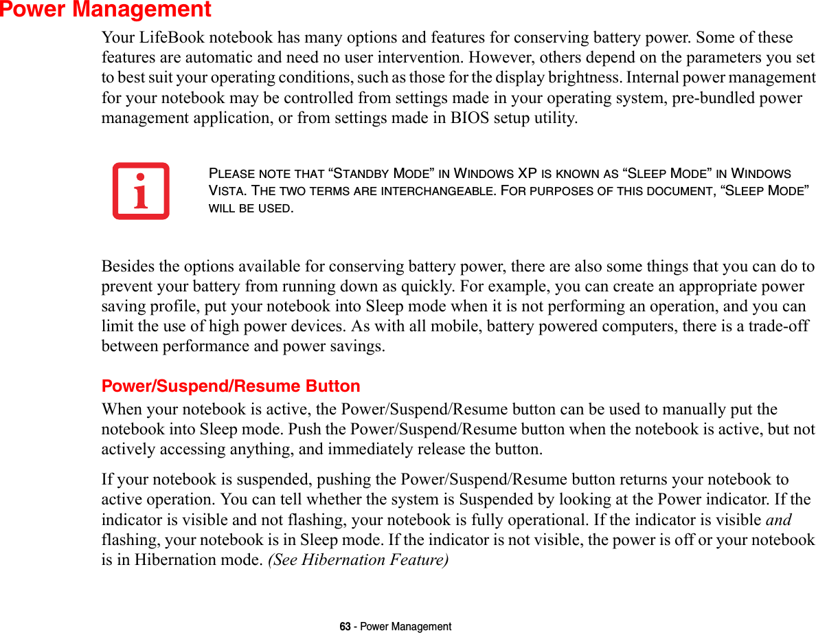 63 - Power ManagementPower ManagementYour LifeBook notebook has many options and features for conserving battery power. Some of these features are automatic and need no user intervention. However, others depend on the parameters you set to best suit your operating conditions, such as those for the display brightness. Internal power management for your notebook may be controlled from settings made in your operating system, pre-bundled power management application, or from settings made in BIOS setup utility.Besides the options available for conserving battery power, there are also some things that you can do to prevent your battery from running down as quickly. For example, you can create an appropriate power saving profile, put your notebook into Sleep mode when it is not performing an operation, and you can limit the use of high power devices. As with all mobile, battery powered computers, there is a trade-off between performance and power savings.Power/Suspend/Resume ButtonWhen your notebook is active, the Power/Suspend/Resume button can be used to manually put the notebook into Sleep mode. Push the Power/Suspend/Resume button when the notebook is active, but not actively accessing anything, and immediately release the button.If your notebook is suspended, pushing the Power/Suspend/Resume button returns your notebook to active operation. You can tell whether the system is Suspended by looking at the Power indicator. If the indicator is visible and not flashing, your notebook is fully operational. If the indicator is visible and flashing, your notebook is in Sleep mode. If the indicator is not visible, the power is off or your notebook is in Hibernation mode. (See Hibernation Feature)PLEASE NOTE THAT “STANDBY MODE” IN WINDOWS XP IS KNOWN AS “SLEEP MODE” IN WINDOWS VISTA. THE TWO TERMS ARE INTERCHANGEABLE. FOR PURPOSES OF THIS DOCUMENT, “SLEEP MODE” WILL BE USED.