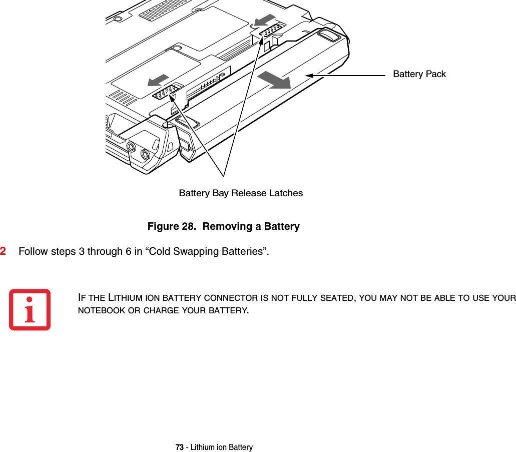 73 - Lithium ion BatteryFigure 28.  Removing a Battery2Follow steps 3 through 6 in “Cold Swapping Batteries”. Battery Bay Release LatchesBattery PackIF THE LITHIUM ION BATTERY CONNECTOR IS NOT FULLY SEATED, YOU MAY NOT BE ABLE TO USE YOUR NOTEBOOK OR CHARGE YOUR BATTERY.