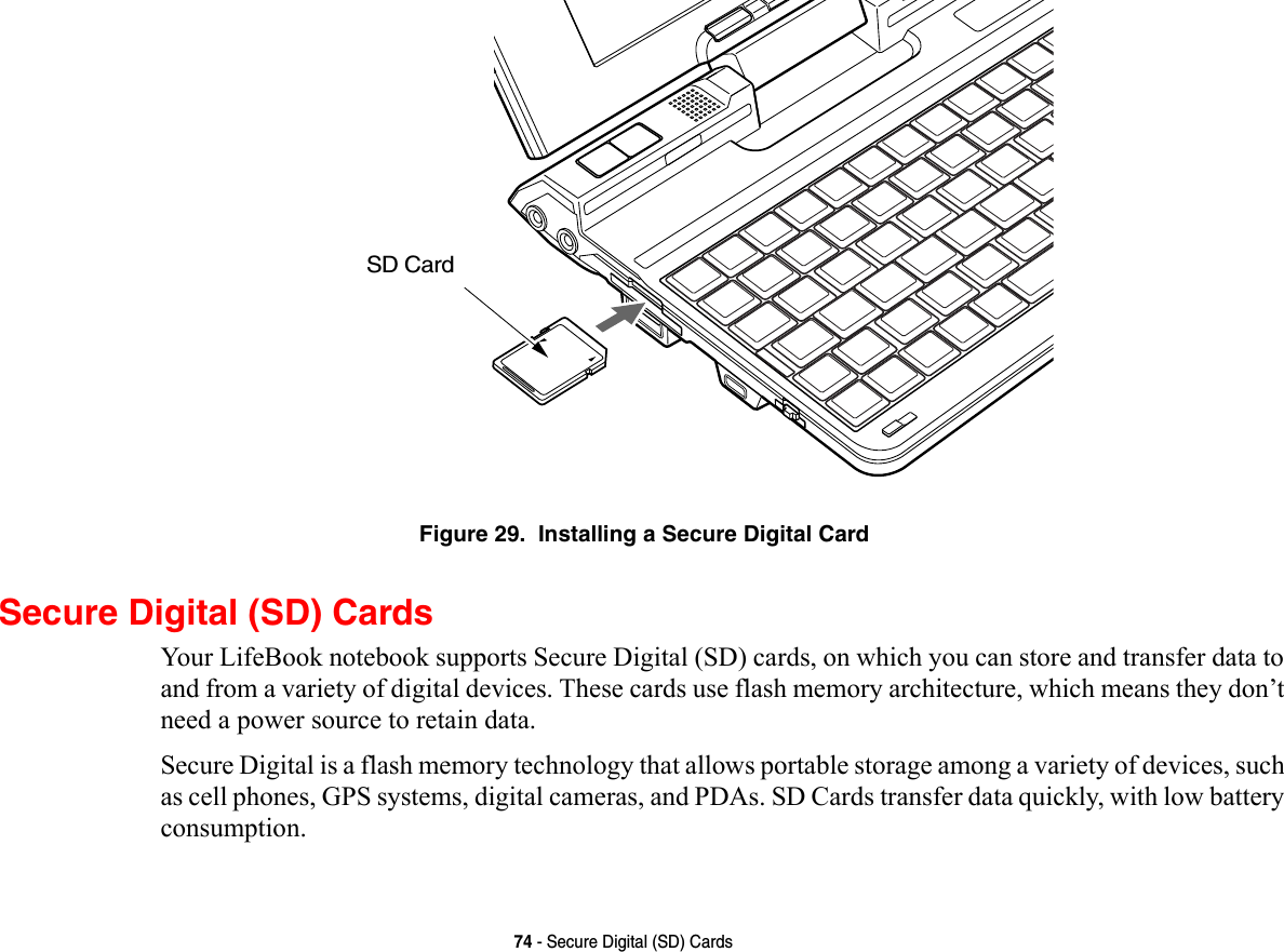 74 - Secure Digital (SD) CardsFigure 29.  Installing a Secure Digital CardSecure Digital (SD) CardsYour LifeBook notebook supports Secure Digital (SD) cards, on which you can store and transfer data to and from a variety of digital devices. These cards use flash memory architecture, which means they don’t need a power source to retain data. Secure Digital is a flash memory technology that allows portable storage among a variety of devices, such as cell phones, GPS systems, digital cameras, and PDAs. SD Cards transfer data quickly, with low battery consumption. SD Card