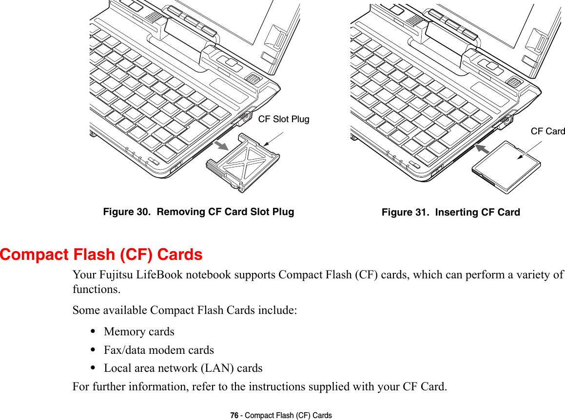 76 - Compact Flash (CF) CardsCompact Flash (CF) CardsYour Fujitsu LifeBook notebook supports Compact Flash (CF) cards, which can perform a variety of functions. Some available Compact Flash Cards include:•Memory cards•Fax/data modem cards•Local area network (LAN) cardsFor further information, refer to the instructions supplied with your CF Card.Figure 30.  Removing CF Card Slot Plug Figure 31.  Inserting CF CardCF Slot PlugCF Card