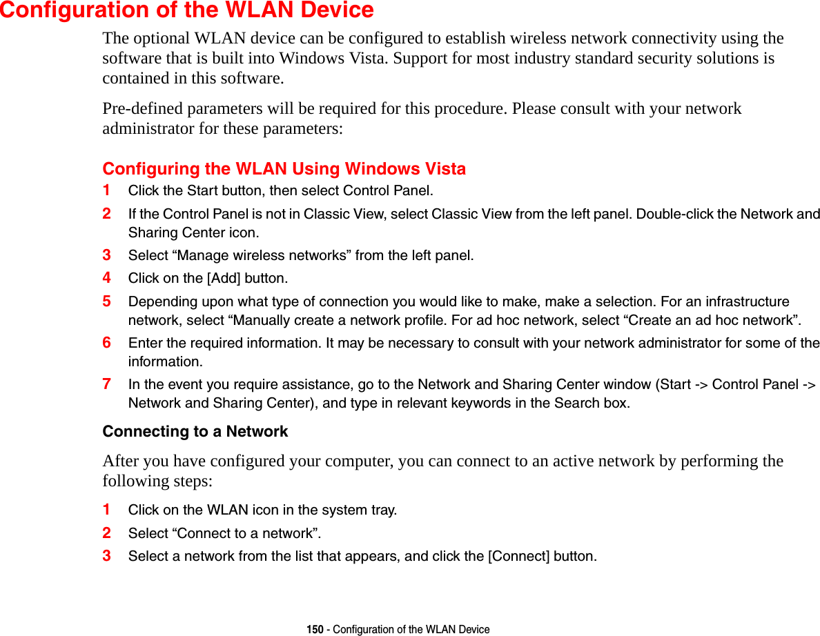 150 - Configuration of the WLAN DeviceConfiguration of the WLAN DeviceThe optional WLAN device can be configured to establish wireless network connectivity using the software that is built into Windows Vista. Support for most industry standard security solutions is contained in this software.Pre-defined parameters will be required for this procedure. Please consult with your network administrator for these parameters:Configuring the WLAN Using Windows Vista1Click the Start button, then select Control Panel.2If the Control Panel is not in Classic View, select Classic View from the left panel. Double-click the Network and Sharing Center icon.3Select “Manage wireless networks” from the left panel.4Click on the [Add] button.5Depending upon what type of connection you would like to make, make a selection. For an infrastructure network, select “Manually create a network profile. For ad hoc network, select “Create an ad hoc network”.6Enter the required information. It may be necessary to consult with your network administrator for some of the information.7In the event you require assistance, go to the Network and Sharing Center window (Start -&gt; Control Panel -&gt; Network and Sharing Center), and type in relevant keywords in the Search box. Connecting to a Network After you have configured your computer, you can connect to an active network by performing the following steps:1Click on the WLAN icon in the system tray.2Select “Connect to a network”.3Select a network from the list that appears, and click the [Connect] button.