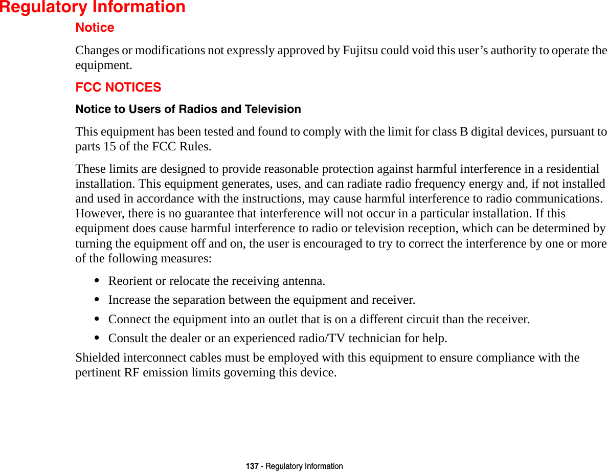 137 - Regulatory InformationRegulatory InformationNoticeChanges or modifications not expressly approved by Fujitsu could void this user’s authority to operate the equipment.FCC NOTICESNotice to Users of Radios and Television This equipment has been tested and found to comply with the limit for class B digital devices, pursuant to parts 15 of the FCC Rules.These limits are designed to provide reasonable protection against harmful interference in a residential installation. This equipment generates, uses, and can radiate radio frequency energy and, if not installed and used in accordance with the instructions, may cause harmful interference to radio communications. However, there is no guarantee that interference will not occur in a particular installation. If this equipment does cause harmful interference to radio or television reception, which can be determined by turning the equipment off and on, the user is encouraged to try to correct the interference by one or more of the following measures:•Reorient or relocate the receiving antenna.•Increase the separation between the equipment and receiver.•Connect the equipment into an outlet that is on a different circuit than the receiver.•Consult the dealer or an experienced radio/TV technician for help.Shielded interconnect cables must be employed with this equipment to ensure compliance with the pertinent RF emission limits governing this device. 