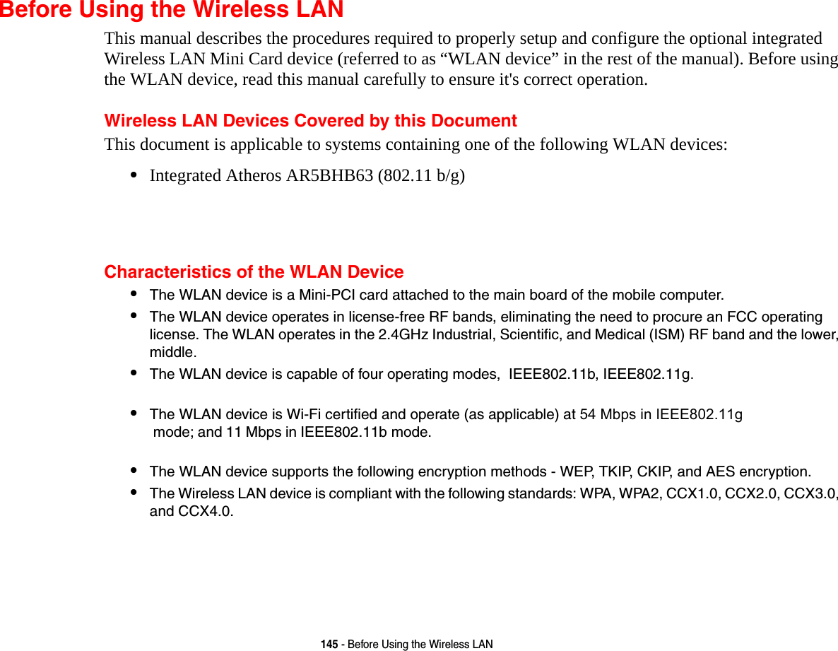 145 - Before Using the Wireless LANBefore Using the Wireless LANThis manual describes the procedures required to properly setup and configure the optional integrated Wireless LAN Mini Card device (referred to as “WLAN device” in the rest of the manual). Before using the WLAN device, read this manual carefully to ensure it&apos;s correct operation.Wireless LAN Devices Covered by this DocumentThis document is applicable to systems containing one of the following WLAN devices:•Integrated Atheros AR5BHB63 (802.11 b/g)Characteristics of the WLAN Device•The WLAN device is a Mini-PCI card attached to the main board of the mobile computer. •The WLAN device operates in license-free RF bands, eliminating the need to procure an FCC operating license. The WLAN operates in the 2.4GHz Industrial, Scientific, and Medical (ISM) RF band and the lower, middle.•The WLAN device is capable of four operating modes,  IEEE802.11b, IEEE802.11g.•The WLAN device is Wi-Fi certified and operate (as applicable) at 54 Mbps in IEEE802.11g mode; and 11 Mbps in IEEE802.11b mode.•The WLAN device supports the following encryption methods - WEP, TKIP, CKIP, and AES encryption.•The Wireless LAN device is compliant with the following standards: WPA, WPA2, CCX1.0, CCX2.0, CCX3.0, and CCX4.0.