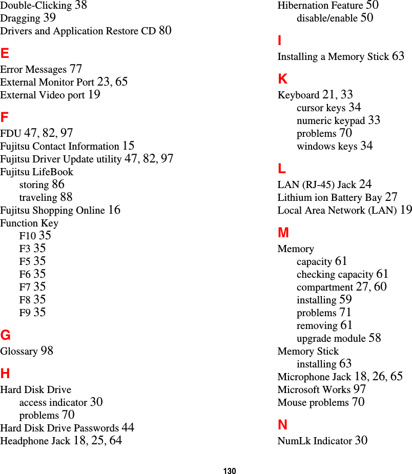 130Double-Clicking 38Dragging 39Drivers and Application Restore CD 80EError Messages 77External Monitor Port 23,65External Video port 19FFDU 47,82,97Fujitsu Contact Information 15Fujitsu Driver Update utility 47,82,97Fujitsu LifeBookstoring 86traveling 88Fujitsu Shopping Online 16Function KeyF10 35F3 35F5 35F6 35F7 35F8 35F9 35GGlossary 98HHard Disk Driveaccess indicator 30problems 70Hard Disk Drive Passwords 44Headphone Jack 18,25,64Hibernation Feature 50disable/enable 50IInstalling a Memory Stick 63KKeyboard 21,33cursor keys 34numeric keypad 33problems 70windows keys 34LLAN (RJ-45) Jack 24Lithium ion Battery Bay 27Local Area Network (LAN) 19MMemorycapacity 61checking capacity 61compartment 27,60installing 59problems 71removing 61upgrade module 58Memory Stickinstalling 63Microphone Jack 18,26,65Microsoft Works 97Mouse problems 70NNumLk Indicator 30