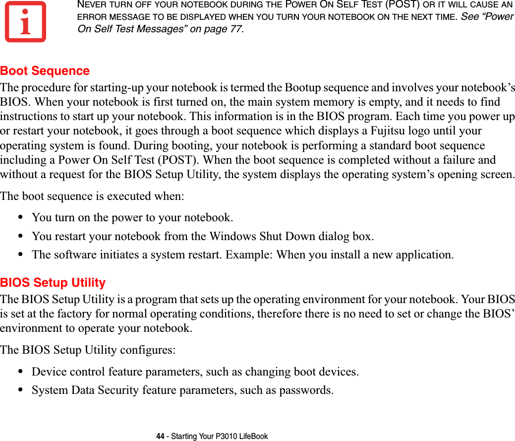 44 - Starting Your P3010 LifeBookBoot SequenceThe procedure for starting-up your notebook is termed the Bootup sequence and involves your notebook’sBIOS. When your notebook is first turned on, the main system memory is empty, and it needs to find instructions to start up your notebook. This information is in the BIOS program. Each time you power up or restart your notebook, it goes through a boot sequence which displays a Fujitsu logo until your operating system is found. During booting, your notebook is performing a standard boot sequence including a Power On Self Test (POST). When the boot sequence is completed without a failure and without a request for the BIOS Setup Utility, the system displays the operating system’s opening screen.The boot sequence is executed when:•You turn on the power to your notebook.•You restart your notebook from the Windows Shut Down dialog box.•The software initiates a system restart. Example: When you install a new application.BIOS Setup UtilityThe BIOS Setup Utility is a program that sets up the operating environment for your notebook. Your BIOS is set at the factory for normal operating conditions, therefore there is no need to set or change the BIOS’ environment to operate your notebook.The BIOS Setup Utility configures:•Device control feature parameters, such as changing boot devices.•System Data Security feature parameters, such as passwords.NEVER TURN OFF YOUR NOTEBOOK DURING THE POWER ON SELF TEST (POST) OR IT WILL CAUSE ANERROR MESSAGE TO BE DISPLAYED WHEN YOU TURN YOUR NOTEBOOK ON THE NEXT TIME.See “Power On Self Test Messages” on page 77.