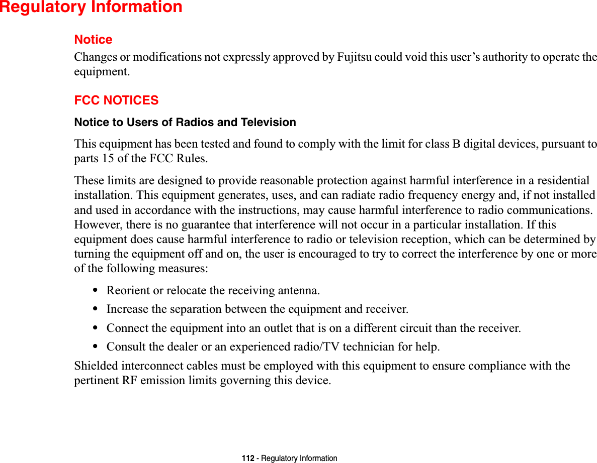 112 - Regulatory InformationRegulatory InformationNoticeChanges or modifications not expressly approved by Fujitsu could void this user’s authority to operate the equipment.FCC NOTICESNotice to Users of Radios and TelevisionThis equipment has been tested and found to comply with the limit for class B digital devices, pursuant to parts 15 of the FCC Rules.These limits are designed to provide reasonable protection against harmful interference in a residential installation. This equipment generates, uses, and can radiate radio frequency energy and, if not installed and used in accordance with the instructions, may cause harmful interference to radio communications. However, there is no guarantee that interference will not occur in a particular installation. If this equipment does cause harmful interference to radio or television reception, which can be determined by turning the equipment off and on, the user is encouraged to try to correct the interference by one or more of the following measures:•Reorient or relocate the receiving antenna.•Increase the separation between the equipment and receiver.•Connect the equipment into an outlet that is on a different circuit than the receiver.•Consult the dealer or an experienced radio/TV technician for help.Shielded interconnect cables must be employed with this equipment to ensure compliance with the pertinent RF emission limits governing this device. 