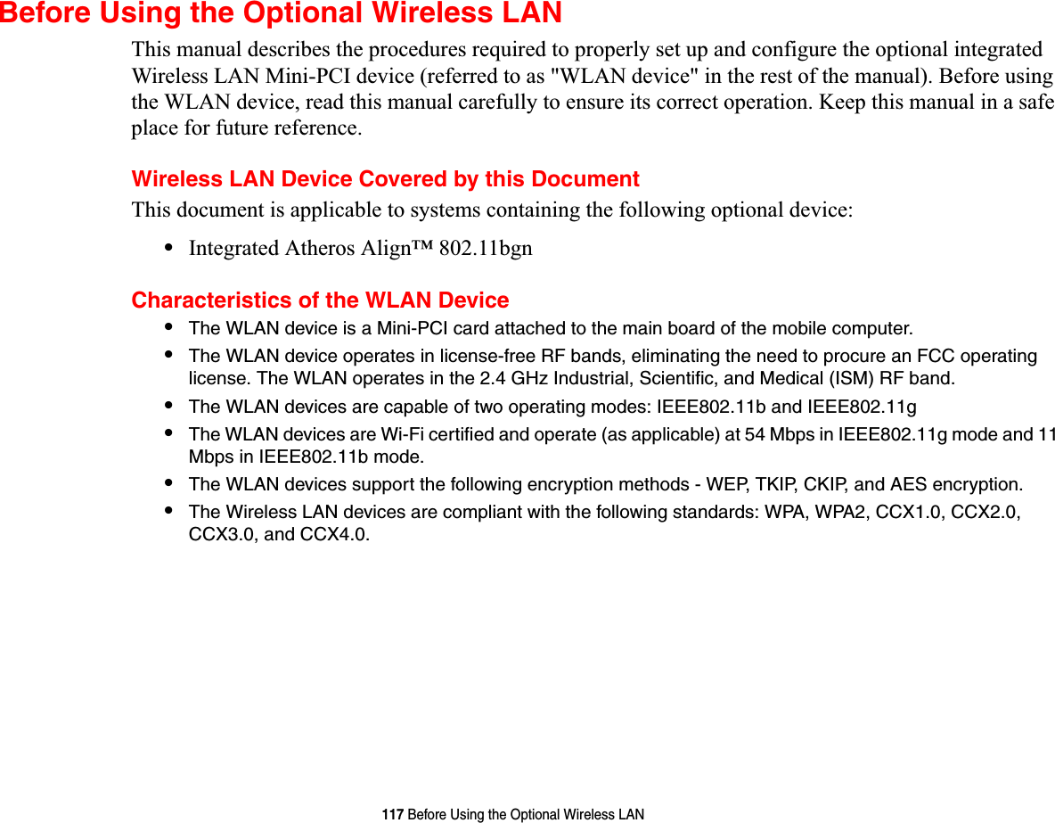 117 Before Using the Optional Wireless LANBefore Using the Optional Wireless LANThis manual describes the procedures required to properly set up and configure the optional integrated Wireless LAN Mini-PCI device (referred to as &quot;WLAN device&quot; in the rest of the manual). Before using the WLAN device, read this manual carefully to ensure its correct operation. Keep this manual in a safe place for future reference.Wireless LAN Device Covered by this DocumentThis document is applicable to systems containing the following optional device:•Integrated Atheros Align™ 802.11bgnCharacteristics of the WLAN Device•The WLAN device is a Mini-PCI card attached to the main board of the mobile computer. •The WLAN device operates in license-free RF bands, eliminating the need to procure an FCC operating license. The WLAN operates in the 2.4 GHz Industrial, Scientific, and Medical (ISM) RF band.•The WLAN devices are capable of two operating modes: IEEE802.11b and IEEE802.11g•The WLAN devices are Wi-Fi certified and operate (as applicable) at 54 Mbps in IEEE802.11g mode and 11 Mbps in IEEE802.11b mode.•The WLAN devices support the following encryption methods - WEP, TKIP, CKIP, and AES encryption.•The Wireless LAN devices are compliant with the following standards: WPA, WPA2, CCX1.0, CCX2.0, CCX3.0, and CCX4.0.
