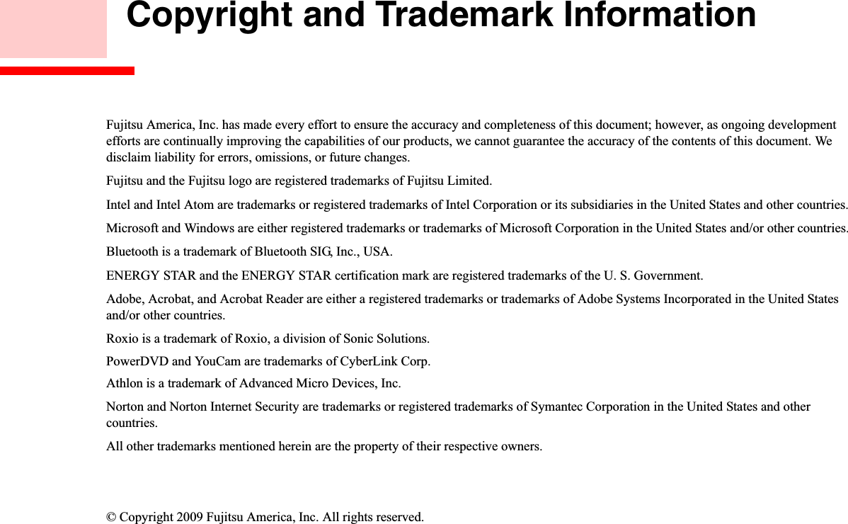  Copyright and Trademark InformationFujitsu America, Inc. has made every effort to ensure the accuracy and completeness of this document; however, as ongoing developmentefforts are continually improving the capabilities of our products, we cannot guarantee the accuracy of the contents of this document. We disclaim liability for errors, omissions, or future changes.Fujitsu and the Fujitsu logo are registered trademarks of Fujitsu Limited.Intel and Intel Atom are trademarks or registered trademarks of Intel Corporation or its subsidiaries in the United States and other countries.Microsoft and Windows are either registered trademarks or trademarks of Microsoft Corporation in the United States and/or other countries.Bluetooth is a trademark of Bluetooth SIG, Inc., USA.ENERGY STAR and the ENERGY STAR certification mark are registered trademarks of the U. S. Government.Adobe, Acrobat, and Acrobat Reader are either a registered trademarks or trademarks of Adobe Systems Incorporated in the United States and/or other countries.Roxio is a trademark of Roxio, a division of Sonic Solutions.PowerDVD and YouCam are trademarks of CyberLink Corp.Athlon is a trademark of Advanced Micro Devices, Inc.Norton and Norton Internet Security are trademarks or registered trademarks of Symantec Corporation in the United States and othercountries.All other trademarks mentioned herein are the property of their respective owners.© Copyright 2009 Fujitsu America, Inc. All rights reserved. 
