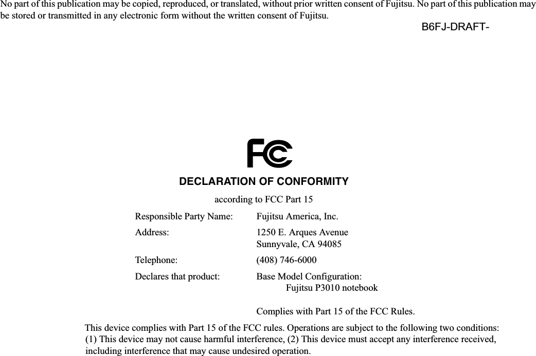 No part of this publication may be copied, reproduced, or translated, without prior written consent of Fujitsu. No part of this publication may be stored or transmitted in any electronic form without the written consent of Fujitsu.  B6FJ-&apos;5$)7-DECLARATION OF CONFORMITYaccording to FCC Part 15Responsible Party Name: Fujitsu America, Inc.Address:  1250 E. Arques AvenueSunnyvale, CA 94085Telephone: (408) 746-6000Declares that product: Base Model Configuration:Fujitsu P3010 notebookComplies with Part 15 of the FCC Rules.This device complies with Part 15 of the FCC rules. Operations are subject to the following two conditions:(1) This device may not cause harmful interference, (2) This device must accept any interference received, including interference that may cause undesired operation.