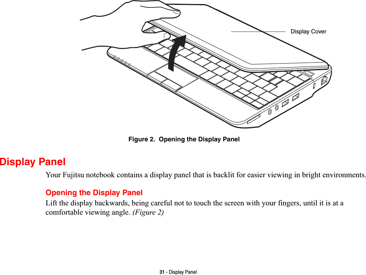 31 - Display PanelFigure 2.  Opening the Display PanelDisplay PanelYour Fujitsu notebook contains a display panel that is backlit for easier viewing in bright environments.Opening the Display PanelLift the display backwards, being careful not to touch the screen with your fingers, until it is at a comfortable viewing angle. (Figure 2)Display Cover