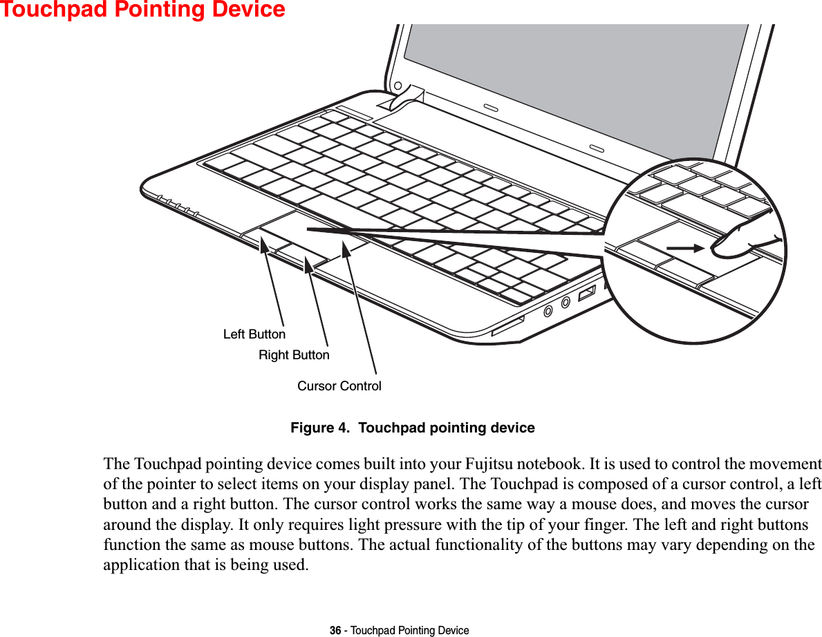 36 - Touchpad Pointing DeviceTouchpad Pointing DeviceFigure 4.  Touchpad pointing deviceThe Touchpad pointing device comes built into your Fujitsu notebook. It is used to control the movement of the pointer to select items on your display panel. The Touchpad is composed of a cursor control, a left button and a right button. The cursor control works the same way a mouse does, and moves the cursor around the display. It only requires light pressure with the tip of your finger. The left and right buttons function the same as mouse buttons. The actual functionality of the buttons may vary depending on the application that is being used.Left ButtonRight ButtonCursor Control