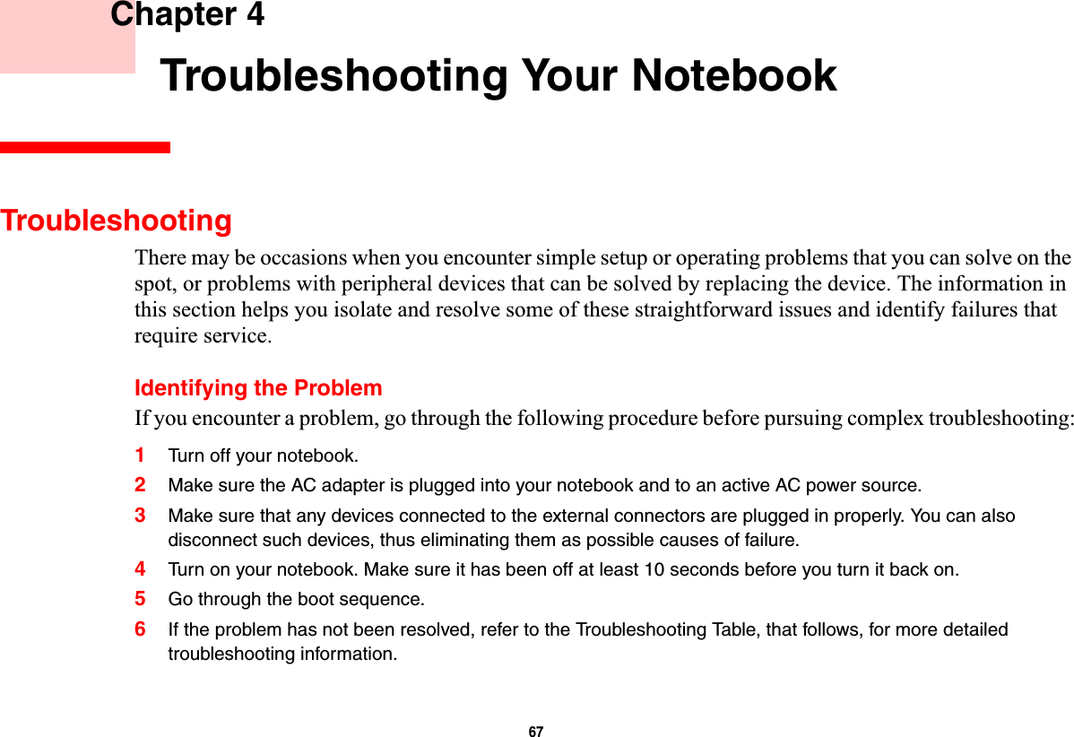 67 Chapter 4 Troubleshooting Your NotebookTroubleshootingThere may be occasions when you encounter simple setup or operating problems that you can solve on the spot, or problems with peripheral devices that can be solved by replacing the device. The information in this section helps you isolate and resolve some of these straightforward issues and identify failures that require service.Identifying the ProblemIf you encounter a problem, go through the following procedure before pursuing complex troubleshooting:1Turn off your notebook.2Make sure the AC adapter is plugged into your notebook and to an active AC power source.3Make sure that any devices connected to the external connectors are plugged in properly. You can also disconnect such devices, thus eliminating them as possible causes of failure.4Turn on your notebook. Make sure it has been off at least 10 seconds before you turn it back on.5Go through the boot sequence.6If the problem has not been resolved, refer to the Troubleshooting Table, that follows, for more detailed troubleshooting information.