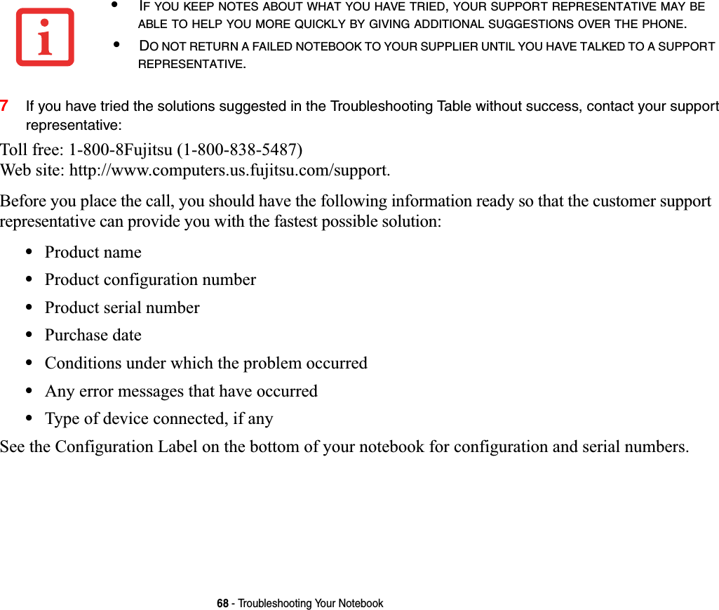 68 - Troubleshooting Your Notebook7If you have tried the solutions suggested in the Troubleshooting Table without success, contact your support representative: Toll free: 1-800-8Fujitsu (1-800-838-5487) Web site: http://www.computers.us.fujitsu.com/support.Before you place the call, you should have the following information ready so that the customer support representative can provide you with the fastest possible solution:•Product name•Product configuration number•Product serial number•Purchase date•Conditions under which the problem occurred•Any error messages that have occurred•Type of device connected, if anySee the Configuration Label on the bottom of your notebook for configuration and serial numbers. •IF YOU KEEP NOTES ABOUT WHAT YOU HAVE TRIED,YOUR SUPPORT REPRESENTATIVE MAY BEABLE TO HELP YOU MORE QUICKLY BY GIVING ADDITIONAL SUGGESTIONS OVER THE PHONE.•DO NOT RETURN A FAILED NOTEBOOK TO YOUR SUPPLIER UNTIL YOU HAVE TALKED TO A SUPPORTREPRESENTATIVE.