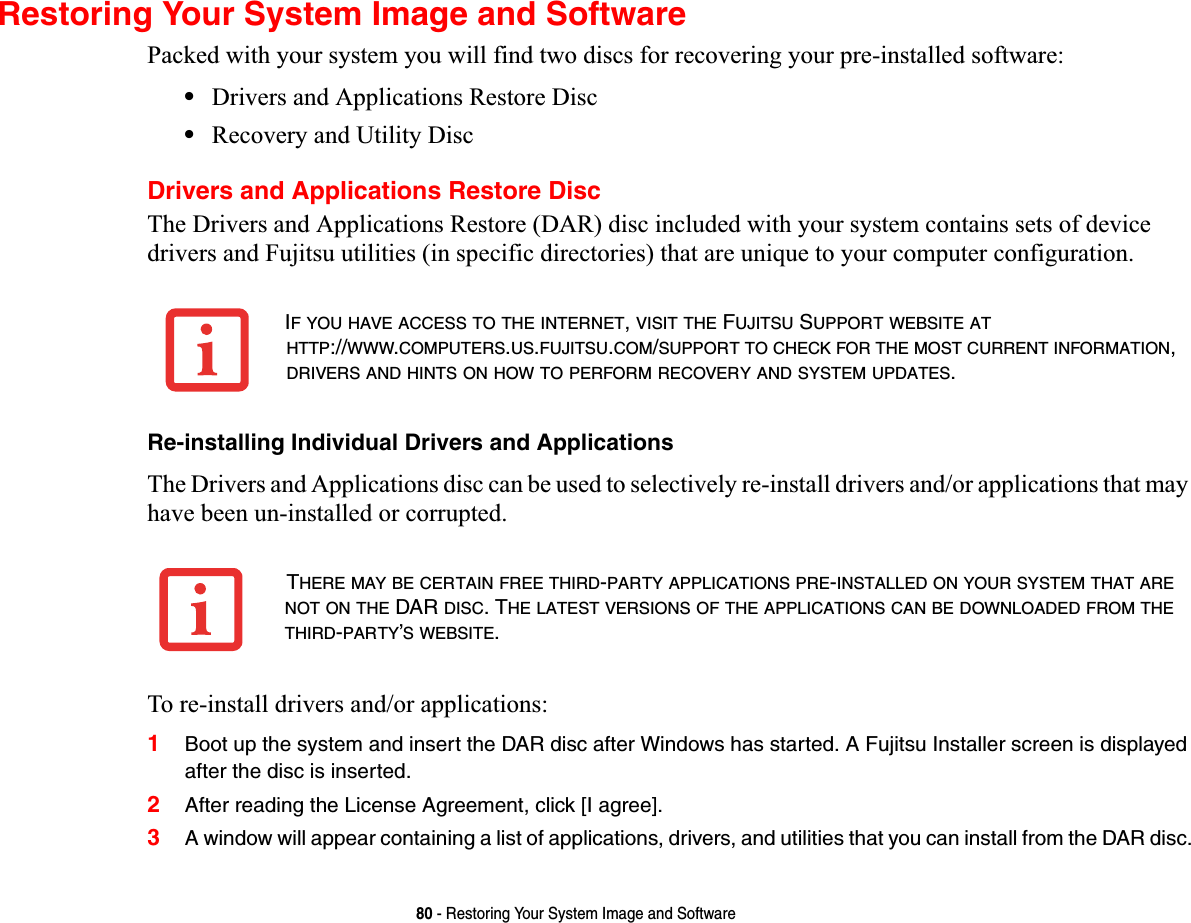 80 - Restoring Your System Image and SoftwareRestoring Your System Image and SoftwarePacked with your system you will find two discs for recovering your pre-installed software:•Drivers and Applications Restore Disc•Recovery and Utility DiscDrivers and Applications Restore DiscThe Drivers and Applications Restore (DAR) disc included with your system contains sets of device drivers and Fujitsu utilities (in specific directories) that are unique to your computer configuration.Re-installing Individual Drivers and ApplicationsThe Drivers and Applications disc can be used to selectively re-install drivers and/or applications that may have been un-installed or corrupted. To re-install drivers and/or applications:1Boot up the system and insert the DAR disc after Windows has started. A Fujitsu Installer screen is displayed after the disc is inserted.2After reading the License Agreement, click [I agree].3A window will appear containing a list of applications, drivers, and utilities that you can install from the DAR disc.IF YOU HAVE ACCESS TO THE INTERNET,VISIT THE FUJITSU SUPPORT WEBSITE ATHTTP://WWW.COMPUTERS.US.FUJITSU.COM/SUPPORT TO CHECK FOR THE MOST CURRENT INFORMATION,DRIVERS AND HINTS ON HOW TO PERFORM RECOVERY AND SYSTEM UPDATES.THERE MAY BE CERTAIN FREE THIRD-PARTY APPLICATIONS PRE-INSTALLED ON YOUR SYSTEM THAT ARENOT ON THE DAR DISC. THE LATEST VERSIONS OF THE APPLICATIONS CAN BE DOWNLOADED FROM THETHIRD-PARTY’S WEBSITE.