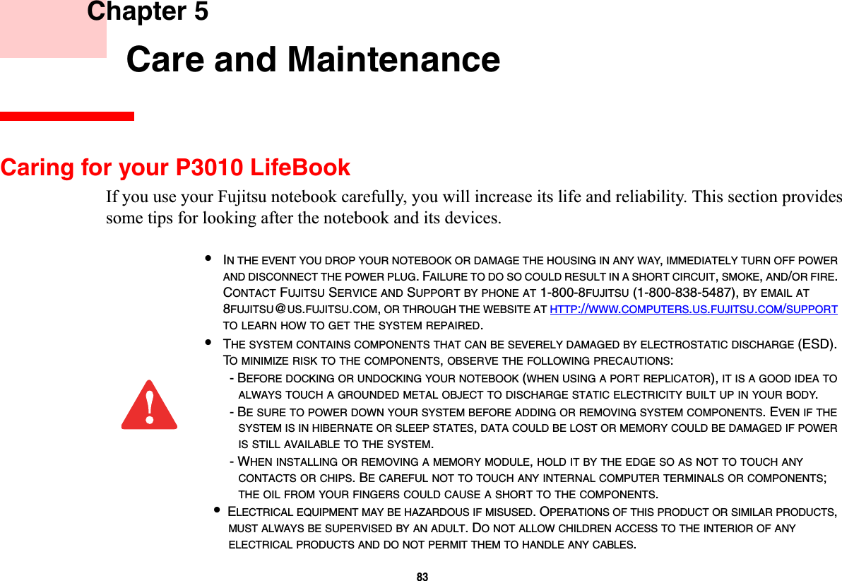 83 Chapter 5 Care and MaintenanceCaring for your P3010 LifeBookIf you use your Fujitsu notebook carefully, you will increase its life and reliability. This section provides some tips for looking after the notebook and its devices.•IN THE EVENT YOU DROP YOUR NOTEBOOK OR DAMAGE THE HOUSING IN ANY WAY,IMMEDIATELY TURN OFF POWERAND DISCONNECT THE POWER PLUG. FAILURE TO DO SO COULD RESULT IN A SHORT CIRCUIT,SMOKE,AND/OR FIRE.CONTACT FUJITSU SERVICE AND SUPPORT BY PHONE AT 1-800-8FUJITSU (1-800-838-5487), BY EMAIL AT8FUJITSU@US.FUJITSU.COM,OR THROUGH THE WEBSITE AT HTTP://WWW.COMPUTERS.US.FUJITSU.COM/SUPPORTTO LEARN HOW TO GET THE SYSTEM REPAIRED.•THE SYSTEM CONTAINS COMPONENTS THAT CAN BE SEVERELY DAMAGED BY ELECTROSTATIC DISCHARGE (ESD). TO MINIMIZE RISK TO THE COMPONENTS,OBSERVE THE FOLLOWING PRECAUTIONS:- BEFORE DOCKING OR UNDOCKING YOUR NOTEBOOK (WHEN USING A PORT REPLICATOR), IT IS A GOOD IDEA TOALWAYS TOUCH A GROUNDED METAL OBJECT TO DISCHARGE STATIC ELECTRICITY BUILT UP IN YOUR BODY.- BE SURE TO POWER DOWN YOUR SYSTEM BEFORE ADDING OR REMOVING SYSTEM COMPONENTS. EVEN IF THESYSTEM IS IN HIBERNATE OR SLEEP STATES,DATA COULD BE LOST OR MEMORY COULD BE DAMAGED IF POWERIS STILL AVAILABLE TO THE SYSTEM.- WHEN INSTALLING OR REMOVING A MEMORY MODULE,HOLD IT BY THE EDGE SO AS NOT TO TOUCH ANYCONTACTS OR CHIPS. BE CAREFUL NOT TO TOUCH ANY INTERNAL COMPUTER TERMINALS OR COMPONENTS;THE OIL FROM YOUR FINGERS COULD CAUSE A SHORT TO THE COMPONENTS.•ELECTRICAL EQUIPMENT MAY BE HAZARDOUS IF MISUSED. OPERATIONS OF THIS PRODUCT OR SIMILAR PRODUCTS,MUST ALWAYS BE SUPERVISED BY AN ADULT. DO NOT ALLOW CHILDREN ACCESS TO THE INTERIOR OF ANYELECTRICAL PRODUCTS AND DO NOT PERMIT THEM TO HANDLE ANY CABLES.