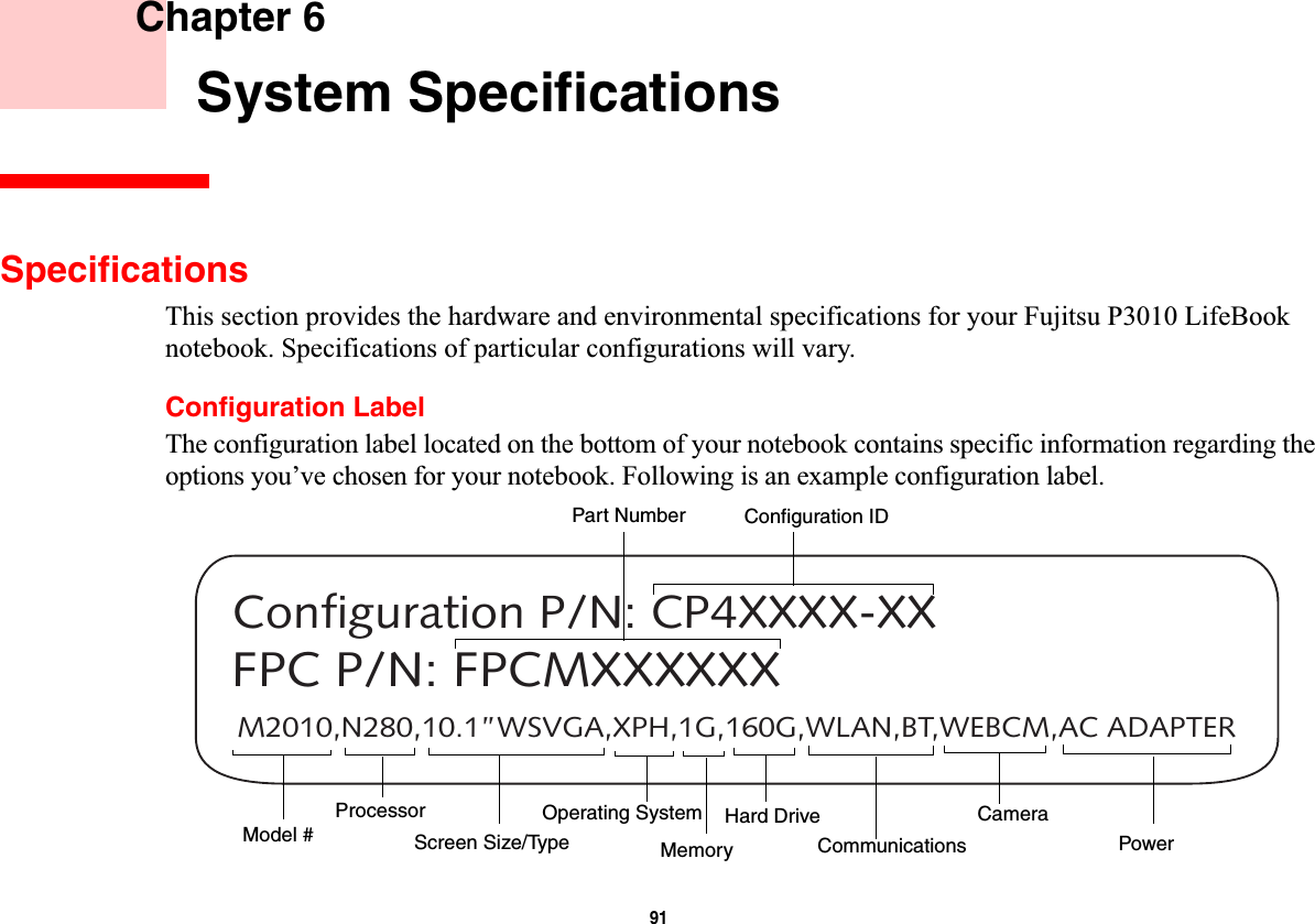 91 Chapter 6 System SpecificationsSpecificationsThis section provides the hardware and environmental specifications for your Fujitsu P3010 LifeBook notebook. Specifications of particular configurations will vary.Configuration LabelThe configuration label located on the bottom of your notebook contains specific information regarding the options you’ve chosen for your notebook. Following is an example configuration label.M2010,N280,10.1”WSVGA,XPH,1G,160G,WLAN,BT,WEBCM,AC ADAPTERConfiguration P/N: CP4XXXX-XXFPC P/N: FPCMXXXXXXHard Drive Part NumberProcessorModel # MemoryOperating System Screen Size/TypeConfiguration IDCommunicationsCameraPower