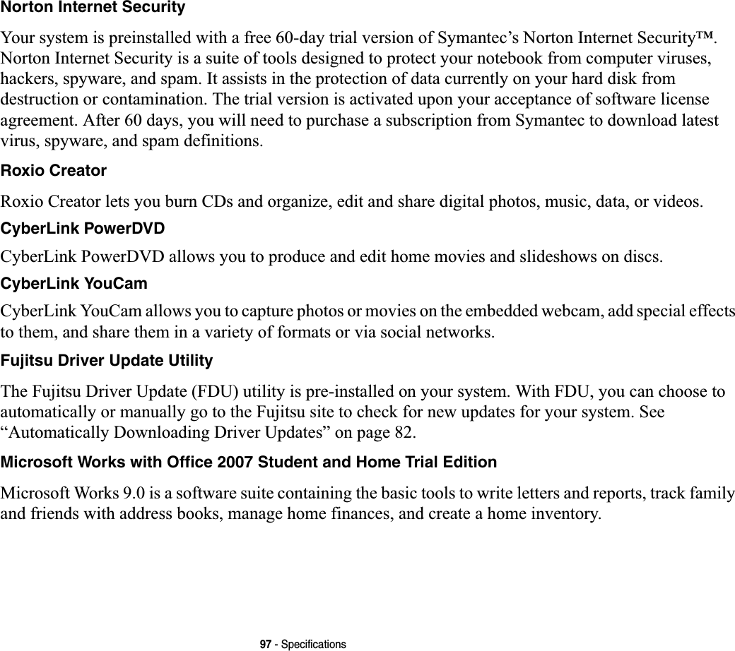 97 - SpecificationsNorton Internet SecurityYour system is preinstalled with a free 60-day trial version of Symantec’s Norton Internet Security™. Norton Internet Security is a suite of tools designed to protect your notebook from computer viruses, hackers, spyware, and spam. It assists in the protection of data currently on your hard disk from destruction or contamination. The trial version is activated upon your acceptance of software license agreement. After 60 days, you will need to purchase a subscription from Symantec to download latest virus, spyware, and spam definitions.Roxio CreatorRoxio Creator lets you burn CDs and organize, edit and share digital photos, music, data, or videos.CyberLink PowerDVDCyberLink PowerDVD allows you to produce and edit home movies and slideshows on discs. CyberLink YouCamCyberLink YouCam allows you to capture photos or movies on the embedded webcam, add special effects to them, and share them in a variety of formats or via social networks. Fujitsu Driver Update UtilityThe Fujitsu Driver Update (FDU) utility is pre-installed on your system. With FDU, you can choose to automatically or manually go to the Fujitsu site to check for new updates for your system. See“Automatically Downloading Driver Updates” on page 82.Microsoft Works with Office 2007 Student and Home Trial EditionMicrosoft Works 9.0 is a software suite containing the basic tools to write letters and reports, track family and friends with address books, manage home finances, and create a home inventory.