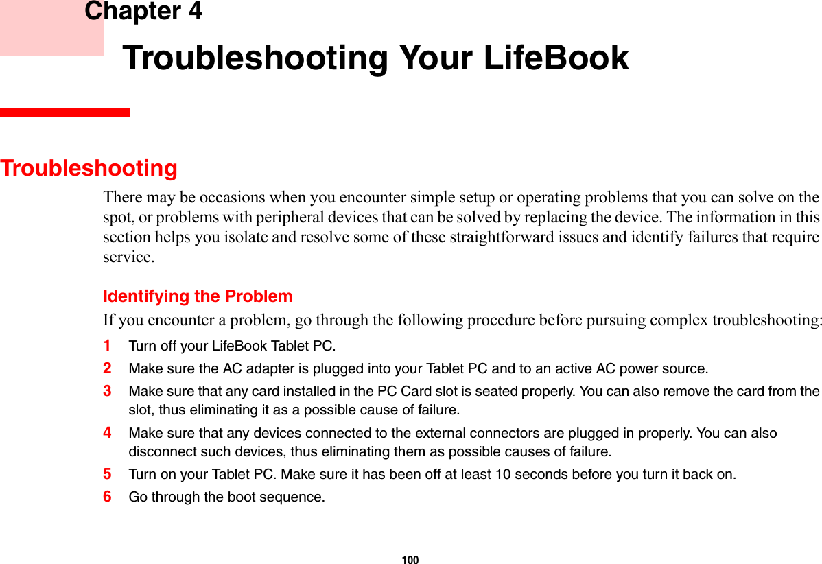 100     Chapter 4    Troubleshooting Your LifeBookTroubleshootingThere may be occasions when you encounter simple setup or operating problems that you can solve on the spot, or problems with peripheral devices that can be solved by replacing the device. The information in this section helps you isolate and resolve some of these straightforward issues and identify failures that require service.Identifying the ProblemIf you encounter a problem, go through the following procedure before pursuing complex troubleshooting:1Turn off your LifeBook Tablet PC.2Make sure the AC adapter is plugged into your Tablet PC and to an active AC power source.3Make sure that any card installed in the PC Card slot is seated properly. You can also remove the card from the slot, thus eliminating it as a possible cause of failure.4Make sure that any devices connected to the external connectors are plugged in properly. You can also disconnect such devices, thus eliminating them as possible causes of failure.5Turn on your Tablet PC. Make sure it has been off at least 10 seconds before you turn it back on.6Go through the boot sequence.